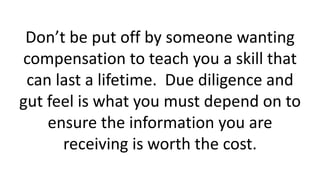 Don’t be put off by someone wanting
compensation to teach you a skill that
can last a lifetime. Due diligence and
gut feel is what you must depend on to
ensure the information you are
receiving is worth the cost.
 