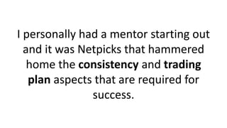 I personally had a mentor starting out
and it was Netpicks that hammered
home the consistency and trading
plan aspects that are required for
success.
 