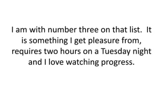 I am with number three on that list. It
is something I get pleasure from,
requires two hours on a Tuesday night
and I love watching progress.
 