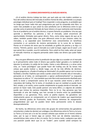 EL CAMBIO (MOVIMIENTO) Al ANÁLISIS MENTAL
¿Si el análisis técnico trabaja tan bien, por qué cada vez más traders cambian su
foco del análisis técnico del mercado al análisis mental de ellos, atendiendo a su propia
psicología individual para el trading? Para responder a esta pregunta, es probable que
no tenga que hacer nada más que preguntarse por qué ha comprado este libro. La
razón más probable es que usted no está satisfecho con la diferencia entre lo que
percibe como el potencial ilimitado de hacer dinero y lo que realmente está haciendo.
Ese es el problema con el análisis técnico, si quiere llamarlo un problema. Una vez que
aprende a identificar los patrones y leer el mercado, usted encontrará allí
oportunidades ilimitadas para ganar dinero. Pero, como estoy seguro de que ya lo
saben, también puede haber una gran diferencia entre lo que conocen sobre los
mercados, y su capacidad para transformar esos conocimientos en beneficios
constantes o un aumento de manera permanente en la curva de su balance.
Piense en el número de veces que ha estudiado un gráfico de precios y se dijo a sí
mismo, "Hmmm, parece que el mercado va a subir (o bajar, según sea el caso)”, y lo
que pensó iba a suceder, ocurrió realmente. Pero usted no hizo nada, salvo ver pasar
el mercado mientras se angustia pensando sobre todos ese dinero que pudo haber
ganado.
Hay una gran diferencia entre la predicción de que algo va a suceder en el mercado
(y el pensamiento sobre todo el dinero que podría haber ganado) y la realidad de
ejecutar la entrada y la salida de los trades. Llamo a esta diferencia, y a otras como
esta, un "vacío psicológico" que puede hacer del trading una de las tareas más
arduas que pueda realizar y, desde luego, una de las más difíciles de dominar.
La gran pregunta es: ¿Puede el trading ser dominado? ¿Es posible operar con la misma
facilidad y sencillez implícita que existe cuando usted está mirando sólo el mercado y
pensando en el éxito, en contraposición a operar profesionalmente? La respuesta
inequívoca no sólo es "sí", sino también que este libro está exactamente diseñado para
darle la visión y comprensión acerca de lo que necesita usted mismo y sobre la
naturaleza del trading. Por lo tanto, el resultado es que en realidad se puede hacer
fácil, simple, y sin estrés, como cuando simplemente se queda viendo el mercado sin
pensar en hacer nada. Esto puede parecer una tarea difícil, y a algunos de ustedes
puede que incluso les parezca imposible. Pero no lo es. Hay personas que han
dominado el arte del trading, que han cerrado la brecha entre las posibilidades
disponibles y sus ganancias. Pero, como se podría esperar, los ganadores son
relativamente pocos en comparación con el número de traders que experimentan
desde distintos grados de frustración, hasta formas extremas de exasperación,
preguntándose por qué no pueden tener éxito permanente como lo desean
desesperadamente.
De hecho, las diferencias entre estos dos grupos de comerciantes (los ganadores
consistentes y todos los demás) son análogas a las diferencias entre la Tierra y la Luna.
La Tierra y la luna son a la vez los cuerpos celestes que existen en el mismo sistema
solar, por lo que sí tienen algo en común. Pero son de distinta naturaleza y
características tales como el día y la noche. Por la misma razón, cualquiera que abre
una posición puede decir que es un “trader”, pero cuando usted compara las
 