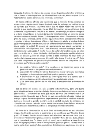 búsqueda de dinero. Si estamos de acuerdo en que la gente pudiera leer el letrero y
que el dinero es muy importante para la mayoría de nosotros, entonces ¿que podría
haber detenido a estas personas para ayudarse a sí mismos?
El medio ambiente ofrecía una experiencia que la mayoría de las personas les
encanta tener: Alguien dando dinero sin condiciones. Sin embargo, no hicieron lo que
se esperaba que hicieran. Se podría pensar que no deben haber sido capaces de
percibir lo que estaba disponible. Eso es difícil de imaginar, porque el letrero decía
claramente "Regalo dinero. Solo por el día de Hoy". Sin embargo, no es difícil imaginar
si se tiene en cuenta que la mayoría de la gente tiene la creencia (un concepto acerca
de cómo funciona el mundo) de que "El dinero gratis no existe". Si realmente el dinero
gratis no existe, entonces ¿cómo concilia alguien la evidente contradicción entre esa
creencia y el letrero diciendo que si? Eso es fácil, basta con señalar al hombre de loco,
¿qué otra explicación podría haber para tan extraño comportamiento si, en realidad, el
dinero gratis no existe? El proceso de razonamiento que podría compensar la
contradicción sería algo como esto: "Todo el mundo sabe que conseguir dinero sin
condiciones rara vez sucede. Y mucho menos de un forastero sobre una de las calles
más concurridas de la ciudad. De hecho, si el hombre realmente regalaba el dinero,
podría ser atacado y poner en peligro su vida. Él debe estar loco. Yo mejor tomo un
camino distinto para no cruzarme con él; ¿quién sabe lo que él podría hacer?". Note
que cada componente del proceso de pensamiento descrito es compatible con la
creencia de que “el dinero gratis no existe”.
1. Las palabras "dinero gratis" ni se perciben ni se interpretan como si se
generaran desde la perspectiva del medio ambiente.
2. La decisión del hombre del letrero debe ser una locura y crea una expectativa
de peligro, o al menos la percepción de que hay que tener cautela.
3. A propósito de los que cambiaron su camino para evitar a la persona con el
letrero, esta es una acción coherente con la expectativa de peligro.
4. ¿Qué sintió cada persona de las que evitó el encuentro con el hombre del
letrero?
Eso es difícil de conocer de cada persona individualmente, pero una buena
generalización sería que se sentían aliviados de sortear con éxito un encuentro con una
persona loca. El sentimiento de alivio que resulta de evitar una confrontación es un
estado mental. Recuerde que la forma en que nos sentimos (el grado relativo de
energía cargada de manera positiva o negativamente que fluye a través de nuestros
cuerpos y mentes) se percibe siempre como la verdad absoluta. Sin embargo, las
creencias que generan cualquier estado mental puede no ser la verdad con respecto a
las posibilidades disponibles a partir de la perspectiva del medio ambiente.
El alivio de la confrontación no es el único resultado posible en esta situación.
Imagine lo diferente que sería la experiencia si se considerara que "Si existe dinero
gratis". El proceso descrito anteriormente sería el mismo, excepto que haría que la
creencia que "existe dinero gratis", pareciera evidente y fuera de toda duda, al igual
que la creencia de que "el dinero gratis no existe" parece evidente y fuera de toda
duda. Un ejemplo perfecto sería el de la persona que dice "genial“, “puedo tener la
cuarta parte de un autobús". Ese conductor es definitivamente alguien que cree en la
 