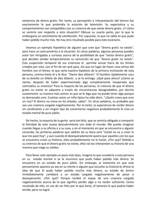 existencia de dinero gratis. Por tanto, su percepción e interpretación del letrero fue
exactamente lo que pretendía la estación de televisión. Su expectativa y su
comportamiento son compatibles con su creencia de que existe dinero gratis. ¿Y cómo
se sentiría con respecto a esta situación? Obtuvo su cuarta parte, por lo que le
embargaría un sentimiento de satisfacción. Por supuesto, lo que no sabía es que pudo
haber pedido mucho más. No hay otro resultado posible para este escenario.
Veamos un ejemplo hipotético de alguien que cree que "dinero gratis no existe",
pero hace un acercamiento a la situación. En otras palabras, algunas personas pueden
estar tan intrigadas y curiosas acerca de la posibilidad de que “exista dinero gratis”,
que deciden olvidar temporalmente su convicción de que "dinero gratis no existe".
Esta suspensión temporal de sus creencias le permite actuar fuera de los límites
creados por esta, con el fin de ver qué pasa. Así que en lugar de hacer caso omiso del
hombre con el letreo, lo que sería nuestra hipótesis de la primera inclinación de esta
persona, camina hasta él y le dice: "Dame diez dólares". El hombre rápidamente saca
de su bolsillo un billete de diez dólares y se lo entrega. ¿Qué pasa ahora? ¿Cómo se
siente, después de haber experimentado algo completamente inesperado que
contradice su creencia? Para la mayoría de las personas, la creencia de que el dinero
gratis no existe se adquiere a través de circunstancias desagradables, por decirlo
suavemente. La manera más común es que se le diga que no puede tener algo porque
es demasiado caro. Cuántas veces un niño típico ha oído decir, "¿Quién crees que eres
un rico? El dinero no crece en los árboles, sabes". En otras palabras, es probable que
sea una creencia cargada negativamente. Por lo tanto, la experiencia de recibir dinero
sin condiciones y sin ningún tipo de comentarios negativos probablemente le crea un
estado mental de puro júbilo.
De hecho, la mayoría de la gente sería tan feliz, que se sentiría obligado a compartir
la felicidad de este nuevo descubrimiento con todo el mundo. Me puedo imaginar
cuando llegue a su oficina o a su casa, y en el momento en que se encuentra a alguien
conocido, las primeras palabras que saldrán de su boca será "Usted no va a creer lo
que me pasó hoy", y aun cuando él desesperadamente quiera que aquellos con los que
se encuentra crean su historia, ellos probablemente no lo harán. ¿Por qué? Debido a
su creencia de que el dinero gratis no existe, ellos tal vez interpreten su historia de una
manera que niega su validez.
Para llevar este ejemplo un poco más lejos, imagine lo que sucedería a esta persona
en su estado mental si se le ocurriera que pudo haber pedido más dinero. Se
encuentra en un estado de puro júbilo. Sin embargo, al momento en que este
pensamiento aparece ya sea en su mente o alguien que escuche su historia le ofrece la
idea de que él pudo haber pedido mucho más dinero, su estado de ánimo
inmediatamente cambiará a un estado cargado negativamente de pesar o
desesperación. ¿Por qué? Porque recibió el toque de una creencia cargada
negativamente acerca de lo que significa perder algo o no recibir suficiente. Como
resultado de ello, en vez de ser feliz por lo que tiene, él lamenta lo que podría haber
tenido, pero no logró.
 