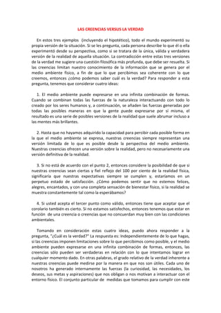 LAS CREENCIAS VERSUS LA VERDAD
En estos tres ejemplos (incluyendo el hipotético), todo el mundo experimentó su
propia versión de la situación. Si se les pregunta, cada persona describe lo que él o ella
experimentó desde su perspectiva, como si se tratara de la única, válida y verdadera
versión de la realidad de aquella situación. La contradicción entre estas tres versiones
de la verdad me sugiere una cuestión filosófica más profunda, que debe ser resuelta. Si
las creencias limitan nuestro conocimiento de la información que se genera por el
medio ambiente físico, a fin de que lo que percibimos sea coherente con lo que
creemos, entonces ¿cómo podemos saber cuál es la verdad? Para responder a esta
pregunta, tenemos que considerar cuatro ideas:
1. El medio ambiente puede expresarse en una infinita combinación de formas.
Cuando se combinan todas las fuerzas de la naturaleza interactuando con todo lo
creado por los seres humanos y, a continuación, se añaden las fuerzas generadas por
todas las posibles maneras en que la gente puede expresarse por sí misma, el
resultado es una serie de posibles versiones de la realidad que suele abrumar incluso a
las mentes más brillantes.
2. Hasta que no hayamos adquirido la capacidad para percibir cada posible forma en
la que el medio ambiente se expresa, nuestras creencias siempre representan una
versión limitada de lo que es posible desde la perspectiva del medio ambiente.
Nuestras creencias ofrecen una versión sobre la realidad, pero no necesariamente una
versión definitiva de la realidad.
3. Si no está de acuerdo con el punto 2, entonces considere la posibilidad de que si
nuestras creencias sean ciertas y fiel reflejo del 100 por ciento de la realidad física,
significaría que nuestras expectativas siempre se cumplen y, estaríamos en un
perpetuo estado de satisfacción. ¿Cómo podemos sentir que no estemos felices,
alegres, encantados, y con una completa sensación de bienestar físico, si la realidad se
muestra constantemente tal como la esperábamos?
4. Si usted acepta el tercer punto como válido, entonces tiene que aceptar que el
corolario también es cierto. Si no estamos satisfechos, entonces tenemos que estar en
función de una creencia o creencias que no concuerdan muy bien con las condiciones
ambientales.
Tomando en consideración estas cuatro ideas, puedo ahora responder a la
pregunta, "¿Cuál es la verdad?" La respuesta es: Independientemente de lo que hagas,
si las creencias imponen limitaciones sobre lo que percibimos como posible, y el medio
ambiente pueden expresarse en una infinita combinación de formas, entonces, las
creencias sólo pueden ser verdaderas en relación con lo que intentamos lograr en
cualquier momento dado. En otras palabras, el grado relativo de la verdad inherente a
nuestras creencias puede medirse por la manera en que nos son útiles. Cada uno de
nosotros ha generado internamente las fuerzas (la curiosidad, las necesidades, los
deseos, sus metas y aspiraciones) que nos obligan o nos motivan a interactuar con el
entorno físico. El conjunto particular de medidas que tomamos para cumplir con este
 