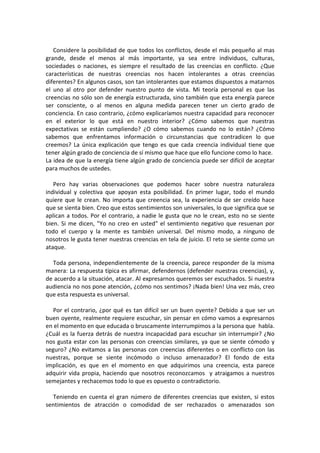 Considere la posibilidad de que todos los conflictos, desde el más pequeño al mas
grande, desde el menos al más importante, ya sea entre individuos, culturas,
sociedades o naciones, es siempre el resultado de las creencias en conflicto. ¿Que
características de nuestras creencias nos hacen intolerantes a otras creencias
diferentes? En algunos casos, son tan intolerantes que estamos dispuestos a matarnos
el uno al otro por defender nuestro punto de vista. Mi teoría personal es que las
creencias no sólo son de energía estructurada, sino también que esta energía parece
ser consciente, o al menos en alguna medida parecen tener un cierto grado de
conciencia. En caso contrario, ¿cómo explicaríamos nuestra capacidad para reconocer
en el exterior lo que está en nuestro interior? ¿Cómo sabemos que nuestras
expectativas se están cumpliendo? ¿O cómo sabemos cuando no lo están? ¿Cómo
sabemos que enfrentamos información o circunstancias que contradicen lo que
creemos? La única explicación que tengo es que cada creencia individual tiene que
tener algún grado de conciencia de sí mismo que hace que ello funcione como lo hace.
La idea de que la energía tiene algún grado de conciencia puede ser difícil de aceptar
para muchos de ustedes.
Pero hay varias observaciones que podemos hacer sobre nuestra naturaleza
individual y colectiva que apoyan esta posibilidad. En primer lugar, todo el mundo
quiere que le crean. No importa que creencia sea, la experiencia de ser creído hace
que se sienta bien. Creo que estos sentimientos son universales, lo que significa que se
aplican a todos. Por el contrario, a nadie le gusta que no le crean, esto no se siente
bien. Si me dicen, "Yo no creo en usted" el sentimiento negativo que resuenan por
todo el cuerpo y la mente es también universal. Del mismo modo, a ninguno de
nosotros le gusta tener nuestras creencias en tela de juicio. El reto se siente como un
ataque.
Toda persona, independientemente de la creencia, parece responder de la misma
manera: La respuesta típica es afirmar, defendernos (defender nuestras creencias), y,
de acuerdo a la situación, atacar. Al expresarnos queremos ser escuchados. Si nuestra
audiencia no nos pone atención, ¿cómo nos sentimos? ¡Nada bien! Una vez más, creo
que esta respuesta es universal.
Por el contrario, ¿por qué es tan difícil ser un buen oyente? Debido a que ser un
buen oyente, realmente requiere escuchar, sin pensar en cómo vamos a expresarnos
en el momento en que educada o bruscamente interrumpimos a la persona que habla.
¿Cuál es la fuerza detrás de nuestra incapacidad para escuchar sin interrumpir? ¿No
nos gusta estar con las personas con creencias similares, ya que se siente cómodo y
seguro? ¿No evitamos a las personas con creencias diferentes o en conflicto con las
nuestras, porque se siente incómodo o incluso amenazador? El fondo de esta
implicación, es que en el momento en que adquirimos una creencia, esta parece
adquirir vida propia, haciendo que nosotros reconozcamos y atraigamos a nuestros
semejantes y rechacemos todo lo que es opuesto o contradictorio.
Teniendo en cuenta el gran número de diferentes creencias que existen, si estos
sentimientos de atracción o comodidad de ser rechazados o amenazados son
 