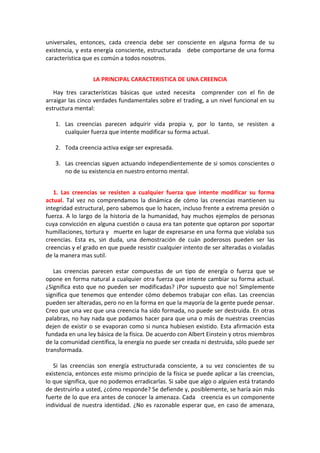 universales, entonces, cada creencia debe ser consciente en alguna forma de su
existencia, y esta energía consciente, estructurada debe comportarse de una forma
característica que es común a todos nosotros.
LA PRINCIPAL CARACTERISTICA DE UNA CREENCIA
Hay tres características básicas que usted necesita comprender con el fin de
arraigar las cinco verdades fundamentales sobre el trading, a un nivel funcional en su
estructura mental:
1. Las creencias parecen adquirir vida propia y, por lo tanto, se resisten a
cualquier fuerza que intente modificar su forma actual.
2. Toda creencia activa exige ser expresada.
3. Las creencias siguen actuando independientemente de si somos conscientes o
no de su existencia en nuestro entorno mental.
1. Las creencias se resisten a cualquier fuerza que intente modificar su forma
actual. Tal vez no comprendamos la dinámica de cómo las creencias mantienen su
integridad estructural, pero sabemos que lo hacen, incluso frente a extrema presión o
fuerza. A lo largo de la historia de la humanidad, hay muchos ejemplos de personas
cuya convicción en alguna cuestión o causa era tan potente que optaron por soportar
humillaciones, tortura y muerte en lugar de expresarse en una forma que violaba sus
creencias. Esta es, sin duda, una demostración de cuán poderosos pueden ser las
creencias y el grado en que puede resistir cualquier intento de ser alteradas o violadas
de la manera mas sutil.
Las creencias parecen estar compuestas de un tipo de energía o fuerza que se
opone en forma natural a cualquier otra fuerza que intente cambiar su forma actual.
¿Significa esto que no pueden ser modificadas? ¡Por supuesto que no! Simplemente
significa que tenemos que entender cómo debemos trabajar con ellas. Las creencias
pueden ser alteradas, pero no en la forma en que la mayoría de la gente puede pensar.
Creo que una vez que una creencia ha sido formada, no puede ser destruida. En otras
palabras, no hay nada que podamos hacer para que una o más de nuestras creencias
dejen de existir o se evaporan como si nunca hubiesen existido. Esta afirmación esta
fundada en una ley básica de la física. De acuerdo con Albert Einstein y otros miembros
de la comunidad científica, la energía no puede ser creada ni destruida, sólo puede ser
transformada.
Si las creencias son energía estructurada consciente, a su vez conscientes de su
existencia, entonces este mismo principio de la física se puede aplicar a las creencias,
lo que significa, que no podemos erradicarlas. Si sabe que algo o alguien está tratando
de destruirlo a usted, ¿cómo responde? Se defiende y, posiblemente, se haría aún más
fuerte de lo que era antes de conocer la amenaza. Cada creencia es un componente
individual de nuestra identidad. ¿No es razonable esperar que, en caso de amenaza,
 