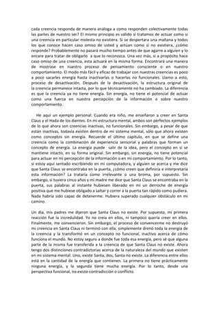 cada creencia responda de manera análoga a como responden colectivamente todas
las partes de nuestro ser? El mismo principio es válido si tratamos de actuar como si
una creencia en particular molesta no existiera. Si se despertara una mañana y todos
los que conoce hacen caso omiso de usted y actúan como si no existiera, ¿cómo
responde? Probablemente no pasará mucho tiempo antes de que agarre a alguien y lo
encare para tratar de obligarlo a que lo reconozca. Una vez más, si a propósito hace
caso omiso de una creencia, esta actuará en la misma forma. Encontrará una manera
de mostrase en nuestro proceso de pensamiento consciente o en nuestro
comportamiento. El modo más fácil y eficaz de trabajar con nuestras creencias es poco
a poco sacarles energía hasta inactivarlas o hacerlas no funcionales. Llamo a esto,
proceso de desactivación. Después de la desactivación, la estructura original de
la creencia permanece intacta, por lo que técnicamente no ha cambiado. La diferencia
es que la creencia ya no tiene energía. Sin energía, no tiene el potencial de actuar
como una fuerza en nuestra percepción de la información o sobre nuestro
comportamiento.
He aquí un ejemplo personal: Cuando era niño, me enseñaron a creer en Santa
Claus y el Hada de los dientes. En mi estructura mental, ambos son perfectos ejemplos
de lo que ahora son creencias inactivas, no funcionales. Sin embargo, a pesar de que
están inactivas, todavía existen dentro de mi sistema mental, sólo que ahora existen
como conceptos sin energía. Recuerde el último capítulo, en que se define una
creencia como la combinación de experiencia sensorial y palabras que forman un
concepto de energía. La energía puede salir de la idea, pero el concepto en sí se
mantiene intacto, en su forma original. Sin embargo, sin energía, no tiene potencial
para actuar en mi percepción de la información o en mi comportamiento. Por lo tanto,
si estoy aquí sentado escribiendo en mi computadora, y alguien se acerca y me dice
que Santa Claus se encontraba en la puerta, ¿cómo creen que definiría e interpretaría
esta información? La trataría como irrelevante o una broma, por supuesto. Sin
embargo, si tuviera cinco años y mi madre me dice que Santa Claus se encontraba en la
puerta, sus palabras al instante hubiesen liberado en mí un derroche de energía
positiva que me hubiese obligado a saltar y correr a la puerta tan rápido como pudiera.
Nada habría sido capaz de detenerme. Hubiera superado cualquier obstáculo en mi
camino.
Un día, mis padres me dijeron que Santa Claus no existe. Por supuesto, mi primera
reacción fue la incredulidad. Yo no creía en ellos, ni tampoco quería creer en ellos.
Finalmente, me convencieron. Sin embargo, el proceso de convencerme no destruyó
mi creencia en Santa Claus ni terminó con ella, simplemente drenó toda la energía de
la creencia y la transformó en un concepto no funcional, inactivo acerca de cómo
funciona el mundo. No estoy seguro a donde fue toda esa energía, pero sé que alguna
parte de la misma fue transferida a la creencia de que Santa Claus no existe. Ahora
tengo dos distinciones contradictorias acerca de la naturaleza del mundo que existen
en mi sistema mental: Uno, existe Santa, dos, Santa no existe. La diferencia entre ellos
está en la cantidad de la energía que contienen. La primera no tiene prácticamente
ninguna energía, y la segunda tiene mucha energía. Por lo tanto, desde una
perspectiva funcional, no existe contradicción o conflicto.
 