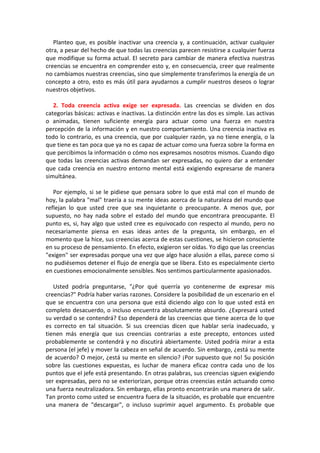 Planteo que, es posible inactivar una creencia y, a continuación, activar cualquier
otra, a pesar del hecho de que todas las creencias parecen resistirse a cualquier fuerza
que modifique su forma actual. El secreto para cambiar de manera efectiva nuestras
creencias se encuentra en comprender esto y, en consecuencia, creer que realmente
no cambiamos nuestras creencias, sino que simplemente transferimos la energía de un
concepto a otro, esto es más útil para ayudarnos a cumplir nuestros deseos o lograr
nuestros objetivos.
2. Toda creencia activa exige ser expresada. Las creencias se dividen en dos
categorías básicas: activas e inactivas. La distinción entre las dos es simple. Las activas
o animadas, tienen suficiente energía para actuar como una fuerza en nuestra
percepción de la información y en nuestro comportamiento. Una creencia inactiva es
todo lo contrario, es una creencia, que por cualquier razón, ya no tiene energía, o la
que tiene es tan poca que ya no es capaz de actuar como una fuerza sobre la forma en
que percibimos la información o cómo nos expresamos nosotros mismos. Cuando digo
que todas las creencias activas demandan ser expresadas, no quiero dar a entender
que cada creencia en nuestro entorno mental está exigiendo expresarse de manera
simultánea.
Por ejemplo, si se le pidiese que pensara sobre lo que está mal con el mundo de
hoy, la palabra "mal" traería a su mente ideas acerca de la naturaleza del mundo que
reflejan lo que usted cree que sea inquietante o preocupante. A menos que, por
supuesto, no hay nada sobre el estado del mundo que encontrara preocupante. El
punto es, si, hay algo que usted cree es equivocado con respecto al mundo, pero no
necesariamente piensa en esas ideas antes de la pregunta, sin embargo, en el
momento que la hice, sus creencias acerca de estas cuestiones, se hicieron consciente
en su proceso de pensamiento. En efecto, exigieron ser oídas. Yo digo que las creencias
"exigen" ser expresadas porque una vez que algo hace alusión a ellas, parece como si
no pudiésemos detener el flujo de energía que se libera. Esto es especialmente cierto
en cuestiones emocionalmente sensibles. Nos sentimos particularmente apasionados.
Usted podría preguntarse, "¿Por qué querría yo contenerme de expresar mis
creencias?" Podría haber varias razones. Considere la posibilidad de un escenario en el
que se encuentra con una persona que está diciendo algo con lo que usted está en
completo desacuerdo, o incluso encuentra absolutamente absurdo. ¿Expresará usted
su verdad o se contendrá? Eso dependerá de las creencias que tiene acerca de lo que
es correcto en tal situación. Si sus creencias dicen que hablar sería inadecuado, y
tienen más energía que sus creencias contrarias a este precepto, entonces usted
probablemente se contendrá y no discutirá abiertamente. Usted podría mirar a esta
persona (el jefe) y mover la cabeza en señal de acuerdo. Sin embargo, ¿está su mente
de acuerdo? O mejor, ¿está su mente en silencio? ¡Por supuesto que no! Su posición
sobre las cuestiones expuestas, es luchar de manera eficaz contra cada uno de los
puntos que el jefe está presentando. En otras palabras, sus creencias siguen exigiendo
ser expresadas, pero no se exteriorizan, porque otras creencias están actuando como
una fuerza neutralizadora. Sin embargo, ellas pronto encontrarán una manera de salir.
Tan pronto como usted se encuentra fuera de la situación, es probable que encuentre
una manera de "descargar", o incluso suprimir aquel argumento. Es probable que
 