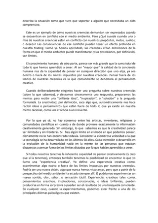 describa la situación como que tuvo que soportar a alguien que necesitaba un oído
comprensivo.
Este es un ejemplo de cómo nuestras creencias demandan ser expresadas cuando
se encuentran en conflicto con el medio ambiente. Pero ¿Qué sucede cuando una o
más de nuestras creencias están en conflicto con nuestros propósitos, metas, sueños,
o deseos? Las consecuencias de ese conflicto pueden tener un efecto profundo en
nuestro trading. Como ya hemos aprendido, las creencias crean distinciones de la
forma en que el medio ambiente puede manifestarse, y las distinciones, por definición,
son límites.
El conocimiento humano, de otra parte, parece ser más grande que la suma total de
todo lo que hemos aprendido a creer. Al ser "mayor que" la calidad de la conciencia
humana nos da la capacidad de pensar en cualquier dirección que uno elija, ya sea
dentro o fuera de los límites impuestos por nuestras creencias. Pensar fuera de los
límites de nuestras creencias es lo que comúnmente se denomina el pensamiento
creativo.
Cuando deliberadamente elegimos hacer una pregunta sobre nuestras creencias
(sobre lo que sabemos), y deseamos sinceramente una respuesta, preparamos las
mentes para recibir una "brillante idea", "inspiración", o "solución" a la pregunta
formulada. La creatividad, por definición, saca algo que, automáticamente nos hace
recibir ideas o pensamientos que están fuera de todo lo que ya existe en nuestra
mente racional, como una creencia o un recuerdo.
Por lo que yo sé, no hay consenso entre los artistas, inventores, religiosos o
comunidades científicas en cuanto a de donde proviene exactamente la información
creativamente generada. Sin embargo, lo que sabemos es que la creatividad parece
ser ilimitada y sin fronteras. Si hay algún límite en el modo en que podemos pensar,
ciertamente no lo han encontrado todavía. Considere la asombrosa velocidad a la que
la tecnología se ha desarrollado en los últimos 50 años. Cada invención o desarrollo en
la evolución de la humanidad nació en la mente de las personas que estaban
dispuestos a pensar fuera de los límites dictados por lo que habían aprendido a creer.
Si todos nosotros tenemos la inherente capacidad de pensar creativamente (y creo
que si la tenemos), entonces también tenemos la posibilidad de encontrar lo que yo
llamo una "experiencia creativa". Yo defino una experiencia creativa como,
experimentar algo nuevo o fuera de los límites impuestos por nuestras creencias.
Podría ser una nueva visión, algo que nunca hemos visto antes, pero que a partir de la
perspectiva del medio ambiente ha estado siempre allí. O podríamos experimentar un
nuevo sonido, olor, sabor, o sensación táctil. Experiencias creativas tales como,
pensamientos creativos, inspiraciones, corazonadas, o ideas brillantes, pueden
producirse en forma sorpresiva o pueden ser el resultado de una búsqueda consciente.
En cualquier caso, cuando la experimentamos, podemos estar frente a una de los
principales dilemas psicológicos que existen.
 