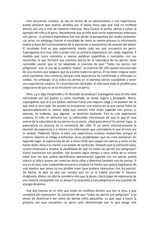 Una ocurrencia creativa, ya sea en forma de un pensamiento o una experiencia,
puede provocar que seamos atraídos por el deseo hacia algo que está en conflicto
directo con una o más de nuestras creencias. Para ilustrar el punto, vamos a volver al
ejemplo del niño y el perro. Recordemos que el niño tuvo varias experiencias dolorosas
con perros. La primera experiencia fue real desde la perspectiva del medio ambiente.
Las otras, sin embargo, fueron el resultado de cómo su mente procesa la información
(sobre la base del funcionamiento de la asociación y mecanismos de evasión del dolor).
El resultado final es que experimenta miedo cada vez que encuentra un perro.
Supongamos era muy niño cuando tuvo su primera experiencia con carga negativa. A
medida que crece comienza a asociar palabras específicas y conceptos con sus
recuerdos, lo que formará una creencia acerca de la naturaleza de los perros. Sería
razonable asumir que él ha adoptado la creencia de que "Todos los perros son
peligrosos". Con el uso de la palabra "todos", la creencia del niño queda estructurado
de una manera que asegure que va a evitar todos los perros. Él no tiene ninguna razón
para cuestionar esta creencia, porque cada experiencia ha confirmado y reforzado su
validez. Sin embargo, él (y todos los demás en el planeta) somos susceptible a tener
una experiencia creativa. En circunstancias normales, el niño hará todo lo posible para
asegurarse de que no se va encontrar con un perro.
Pero, ¿y si algo inesperado y no deseado se produce? Supongamos que el niño está
caminando con sus padres y, como resultado, se siente seguro y protegido. Ahora,
supongamos que él y sus padres caminan hacia una esquina ciega y no pueden ver lo
que está al otro lado. De pronto se encuentran una escena en la que varios niños de
aproximadamente la misma edad que nuestro niño están jugando con perros y,
además, es evidente, que algunos se divierten bastante. Esta es una experiencia
creativa. El niño se enfrenta con la indiscutible información de que lo que él cree
acerca de la naturaleza de los perros no es cierto. ¿Qué pasa ahora? En primer lugar, la
experiencia no provino de la conciencia del niño. Él no tomó voluntariamente la
decisión de exponerse a sí mismo a la información que contradecía lo que él creía era
la verdad. Podemos llamar a esto una experiencia creativa inadvertida, porque el
entorno exterior le obligó a enfrentar otras posibilidades que no creía existieran. En
segundo lugar, la experiencia de ver a otros niños que juegan con perros y estos no les
hacen daño, lleva a su mente a un estado de confusión. Después que la confusión pasa,
¿como empezará a aceptar la posibilidad de que no todos los perros son peligrosos?
Varios escenarios son posibles. Ver durante algún tiempo a otros niños de su misma
edad (con los que podría identificarse plenamente) jugando con los perros podría
inducir al niño a querer ser como los otros niños y divertirse también con los perros. Si
ese es el caso, este inadvertido encuentro creativo ha hecho que quiera expresarse de
una manera que antes no era posible creer (que pudiera interactuar con los perros).
De hecho, la idea se veía tan remota que no se le habría ocurrido ni siquiera
imaginarla. Ahora, no sólo la considera sino que la desea. ¿Será capaz de expresarse de
una manera compatible con su deseo? La respuesta a esta pregunta es una cuestión de
energía dinámica.
Hay dos fuerzas en el niño que están en conflicto directo una con la otra, y que
compiten por expresarse: Su convicción de que "todos los perros son peligrosos" y su
deseo de divertirse y ser como los demás niños pequeños. Lo que vaya a hacer la
próxima vez que encuentre un perro será determinado por la que tenga más
 