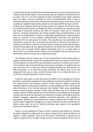 características de aquel puñado de consistentes ganadores con las características de la
mayoría de los demás traders, usted encontrará que son también tan diferentes como
la noche y día. Si ir a la luna representa el éxito consistente como trader, podemos
decir que llegar a la luna es posible. El viaje es extremadamente difícil y sólo un
puñado de personas lo han hecho. Desde nuestra perspectiva aquí en la Tierra, la luna
es visible por lo general cada noche y parece tan cerca que podríamos llegar a tocarla.
El éxito con el Trading se siente de la misma manera. En cualquier día, semana o mes,
los mercados ponen grandes cantidades de dinero a disposición de cualquier persona
que tenga la capacidad necesaria para abrir una posición. Dado que los mercados
están en constante movimiento, este dinero también fluye constantemente, lo que
hace que las posibilidades de éxito se magnifiquen grandemente y aparentemente
estén a su alcance. Yo uso la palabra "aparentemente" para hacer una importante
distinción entre los dos grupos de traders. Para aquellos que han aprendido a ser
consistentes, o que han roto a través de lo que yo llamo el "umbral de la consistencia,"
el dinero no sólo está a su alcance, sino que puede considerarse prácticamente bajo su
voluntad. Estoy seguro de que algunos encuentran esta declaración chocante o difícil
de creer, pero es verdad. Existen algunas limitaciones, pero en su mayor parte, el
dinero fluye a las cuentas de estos traders con tal facilidad y tan poco esfuerzo que,
literalmente, altera las mentes de la mayoría de la gente.
Sin embargo, para los traders que no han evolucionado en este selecto grupo, la
palabra "aparentemente" quiere decir exactamente lo que esto implica. Parece como
si la consistencia o el éxito último que ellos desean, estuvieran "al alcance de la mano",
o "a su alcance" pero justo antes de que esto ocurra se escabulle o se evapora ante sus
ojos una y otra vez. La única cosa sobre el trading compatible con este grupo es el
dolor emocional. Sí, sin duda han tenido momentos de euforia, pero no es una
exageración decir que la mayor parte del tiempo están en un estado de temor, ira,
frustración, ansiedad, decepción, traición, y pesar.
Entonces, ¿qué separa a estos dos grupos de traders? ¿Es la inteligencia? ¿Son los
ganadores consistentes simplemente más inteligentes que todos los demás? ¿Trabajan
con mayor ahínco? ¿Son mejores analistas, o tiene acceso a mejores sistemas de
trading? ¿Poseen características inherentes a su personalidad que hace más fácil para
ellos enfrentarse a las intensas presiones del trading? Todas estas posibilidades
parecen bastante lógicas, excepto cuando usted considera que en la industria del
trading, fracasan también algunos de los más brillantes y más dotados de la sociedad.
El grupo más numeroso de perdedores consistentes se compone principalmente de los
médicos, abogados, ingenieros, científicos, directores generales, ricos jubilados, y
empresarios. Además, la mayor parte de los mejores analistas del mercado son los
peores traders imaginables. Inteligencia y un buen análisis de mercado contribuirán sin
duda al éxito, pero no son los factores definitivos que separan a los ganadores
consistentes de todos los demás.
Bueno, si no es inteligencia o mejores análisis, ¿Entonces qué podría ser? Después
de haber trabajado con algunos de los mejores y algunos de los peores traders en el
negocio, y haber ayudado a algunos de los peores a convertirse en algunos de los
mejores, puedo afirmar sin lugar a dudas que hay razones específicas de por qué los
 
