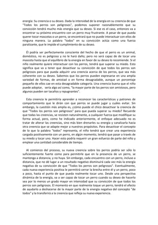 energía: Su creencia o su deseo. Dada la intensidad de la energía en su creencia de que
"Todos los perros son peligrosos", podemos suponer razonablemente que su
convicción tendrá mucho más energía que su deseo. Si ese es el caso, entonces va a
encontrar su próximo encuentro con un perro muy frustrante. A pesar de que pueda
querer tocar mascotas o un perro, se encontrará que no puede interactuar con ellos de
ninguna manera. La palabra "todos" en su convicción actúa como una fuerza
paralizante, que le impide el cumplimiento de su deseo.
Él podría ser perfectamente consciente del hecho de que el perro es un animal,
doméstico, no es peligroso y no le hará daño; pero no será capaz de de tocar una
mascota hasta que el equilibrio de la energía en favor de su deseo lo recomiende. Si el
niño realmente quiere interactuar con los perros, tendrá que superar su miedo. Esto
significa que va a tener que desactivar su convicción de que todos los perros son
peligrosos para que pueda adquirir una creencia acerca de los perros, que sea más
coherente con su deseo. Sabemos que los perros pueden expresarse en una amplia
variedad de formas, de amistad o en forma desagradable, aunque un porcentaje
pequeño de ellos cae en esta desagradable categoría. Una creencia buena que el niño
puede adoptar, sería algo así como, "la mayor parte de los perros son amistosos, pero
algunos pueden ser tacaños y repugnantes".
Esta creencia le permitiría aprender a reconocer las características y patrones de
comportamiento que le dirán con que perros se puede jugar y cuáles evitar. Sin
embargo, la cuestión más amplia es, ¿cómo puede el chico desactivar la creencia de
que "Todos los perros son peligrosos" para que pueda superar su miedo? Recuerde
que todas las creencias, se resisten naturalmente, a cualquier fuerza que modifique su
forma actual, pero, como he indicado anteriormente, el enfoque adecuado no es
tratar de alterar las creencias, sino más bien drenarles su energía y canalizarla hacia
otra creencia que se adapte mejor a nuestros propósitos. Para desactivar el concepto
de lo que la palabra "todos" representa, el niño tendrá que crear una experiencia
cargada positivamente con un perro, en algún momento, tendrá que pasar a través de
su miedo y tocar uno. Hacer esto podría requerir un gran esfuerzo de parte del niño y
emplear una cantidad considerable de tiempo.
Al comienzo del proceso, su nueva creencia sobre los perros podría ser sólo lo
suficientemente fuerte como para permitirle que en la presencia de un perro, se
mantenga a distancia, y no huya. Sin embargo, cada encuentro con un perro, incluso a
distancia, que no dé lugar a un resultado negativo disminuirá cada vez más la energía
negativa de su convicción de que "Todos los perros son peligrosos". Eventualmente,
cada nueva experiencia positiva le permitirá cerrar la brecha entre él y un perro, poco
a poco, hasta el punto de que pueda realmente tocar uno. Desde una perspectiva
dinámica de la energía, va a ser capaz de tocar un perro cuando su deseo de hacerlo
sea por lo menos un grado mayor en intensidad que su convicción de que todos los
perros son peligrosos. El momento en que realmente toque un perro, tendrá el efecto
de ayudarlo a deshacerse de la mayor parte de la energía negativa del concepto "de
todos" y la transferirá a la creencia que refleja su nueva experiencia.
 
