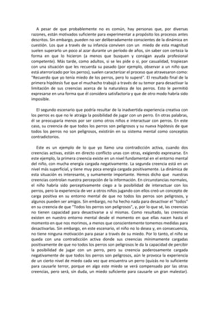 A pesar de que probablemente no es común, hay personas que, por diversas
razones, están motivados suficiente para experimentar a propósito los procesos antes
descritos. Sin embargo, pueden no ser deliberadamente conscientes de la dinámica en
cuestión. Los que a través de su infancia conviven con un miedo de esta magnitud
suelen superarlo un poco al azar durante un período de años, sin saber con certeza la
forma en que lo hicieron (a menos que busquen y consigan ayuda profesional
competente). Más tarde, como adultos, si se les pide o si, por casualidad, tropiezan
con una situación que les recuerda su pasado (por ejemplo, observar a un niño que
está aterrorizado por los perros), suelen caracterizar el proceso que atravesaron como:
"Recuerdo que yo tenía miedo de los perros, pero lo superé". El resultado final de la
primera hipótesis fue que el muchacho trabajó a través de su temor para desactivar la
limitación de sus creencias acerca de la naturaleza de los perros. Esto le permitió
expresarse en una forma que él considera satisfactoria y que de otro modo habría sido
imposible.
El segundo escenario que podría resultar de la inadvertida experiencia creativa con
los perros es que no le atraiga la posibilidad de jugar con un perro. En otras palabras,
él se preocuparía menos por ser como otros niños e interactuar con perros. En este
caso, su creencia de que todos los perros son peligrosos y su nueva hipótesis de que
todos los perros no son peligrosos, existirán en su sistema mental como conceptos
contradictorios.
Este es un ejemplo de lo que yo llamo una contradicción activa, cuando dos
creencias activas, están en directo conflicto unas con otras, exigiendo expresarse. En
este ejemplo, la primera creencia existe en un nivel fundamental en el entorno mental
del niño, con mucha energía cargada negativamente. La segunda creencia está en un
nivel más superficial, y tiene muy poca energía cargada positivamente. La dinámica de
esta situación es interesante, y sumamente importante. Hemos dicho que nuestras
creencias controlan nuestra percepción de la información. En circunstancias normales,
el niño habría sido perceptivamente ciego a la posibilidad de interactuar con los
perros, pero la experiencia de ver a otros niños jugando con ellos creó un concepto de
carga positiva en su entorno mental de que no todos los perros son peligrosos, y
algunos pueden ser amigos. Sin embargo, no ha hecho nada para desactivar el "todos"
en su creencia de que "Todos los perros son peligrosos", y, por lo que sé, las creencias
no tienen capacidad para desactivarse a sí mismas. Como resultado, las creencias
existen en nuestro entorno mental desde el momento en que ellas nacen hasta el
momento en que nos morimos, a menos que conscientemente tomemos medidas para
desactivarlas. Sin embargo, en este escenario, el niño no lo desea y, en consecuencia,
no tiene ninguna motivación para pasar a través de su miedo. Por lo tanto, el niño se
queda con una contradicción activa donde sus creencias mínimamente cargadas
positivamente de que no todos los perros son peligrosos le da la capacidad de percibir
la posibilidad de jugar con un perro, pero su creencia poderosamente cargada
negativamente de que todos los perros son peligrosos, aún le provoca la experiencia
de un cierto nivel de miedo cada vez que encuentra un perro (quizás no lo suficiente
para causarle terror, porque en algo este miedo se verá compensado por las otras
creencias, pero será, sin duda, un miedo suficiente para causarle un gran malestar).
 
