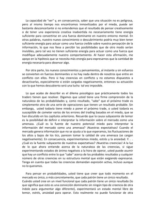 La capacidad de "ver" y, en consecuencia, saber que una situación no es peligrosa,
pero al mismo tiempo nos encontramos inmovilizados por el miedo, puede ser
bastante desconcertante si no entendemos que el resultado de pensar creativamente
o de tener una experiencia creativa inadvertida no necesariamente tiene energía
suficiente para convertirse en una fuerza dominante en nuestro entorno mental. En
otras palabras, nuestro nuevo conocimiento o descubrimiento podría muy bien tener
suficiente energía para actuar como una fuerza creíble sobre nuestra percepción de la
información, lo que nos lleva a percibir las posibilidades que de otro modo serían
invisibles, pero tal vez no tienen suficiente energía para actuar como una fuerza que
modifique adecuadamente nuestro comportamiento. Al hacer esta afirmación, me
apoyo en la hipótesis que se necesita más energía para expresarnos que la cantidad de
energía necesaria para observar algo.
Por otra parte, los nuevos conocimientos y pensamientos, al instante y sin esfuerzo
se convierten en fuerzas dominantes si no hay nada dentro de nosotros que entre en
conflicto con ellos. Pero si hay creencias en conflicto y no estamos dispuestos a
desactivarlas, especialmente si están cargadas negativamente, entonces su actuación
con lo que hemos descubierto será una lucha tal vez imposible.
Lo que acabo de describir es el dilema psicológico que prácticamente todos los
traders tienen que resolver. Digamos que usted tiene una firme comprensión de la
naturaleza de las probabilidades y, como resultado, "sabe" que el próximo trade es
simplemente otro de una serie de operaciones que tienen un resultado probable. Sin
embargo, usted todavía tiene miedo a poner el próximo trade, o usted todavía es
susceptible de cometer varios de los errores del trading basados en el miedo, que se
han discutido en los capítulos anteriores. Recuerde que la causa subyacente de temor
es la posibilidad de definir e interpretar la información sobre el mercado como una
amenaza. ¿Cuál es la fuente de nuestro potencial miedo para interpretar la
información del mercado como una amenaza? ¡Nuestras expectativas! Cuando el
mercado genera información que no se ajusta a lo que esperamos, los fluctuaciones de
los altos y bajos de los tics, parecen tomar la calidad de una amenaza (se cargan
negativamente). En consecuencia, experimentamos miedo, estrés y la ansiedad. Y. . .
¿Cuál es la fuente subyacente de nuestras expectativas? ¡Nuestras creencias! A la luz
de lo que ahora entiende acerca de la naturaleza de las creencias, si sigue
experimentando estados de ánimo negativos a la hora de operar, usted puede asumir
que hay un conflicto entre lo que "sabe" acerca de los probables resultados y cualquier
número de otras creencias en su estructura mental que están exigiendo expresarse.
Tenga en cuenta que todas las creencias demandan expresión activa, incluso aunque
no lo queramos.
Para pensar en probabilidades, usted tiene que creer que todo momento en el
mercado es único, o más concretamente, que cada patrón tiene un único resultado.
Cuándo usted cree en un nivel funcional que cada patrón tiene un único resultado (lo
que significa que esto es una convicción dominante sin ningún tipo de creencia de otra
índole para argumentar algo diferente), experimentará un estado mental libre de
temor, estrés, ansiedad para operar. Esto realmente no puede funcionar de otra
 