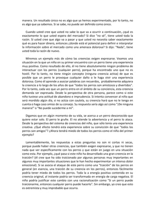 manera. Un resultado único no es algo que ya hemos experimentado, por lo tanto, no
es algo que ya sabemos. Si se sabe, no puede ser definido como único.
Cuando usted cree que usted no sabe lo que va a ocurrir a continuación, ¿qué es
exactamente lo que usted espera del mercado? Si dice "no sé", tiene usted toda la
razón. Si usted cree que algo va a pasar y que usted no necesita saber exactamente
qué es para hacer dinero, entonces ¿donde está el potencial para definir e interpretar
la información sobre el mercado como una amenaza dolorosa? Si dijo: "Nada", tiene
usted toda la razón de nuevo.
Miremos un ejemplo más de cómo las creencias exigen expresarse. Veamos una
situación en la que un niño en su primer encuentro con un perro tiene una experiencia
muy positiva. Como resultado de ello, él no tiene absolutamente ningún problema de
interactuar con los perros (cualquier perro), porque ha encontrado uno que no es
hostil. Por lo tanto, no tiene ningún concepto (ninguna creencia activa) de que es
posible que un perro le provoque cualquier daño o le haga vivir una experiencia
dolorosa. Como él aprende a asociar palabras con recuerdos, probablemente adquiera
la creencia a lo largo de los años de que "todos los perros son amistosos y divertidos".
Por lo tanto, cada vez que un perro entra en el ámbito de su conciencia, esta creencia
demanda ser expresada. Desde la perspectiva de otra persona, parece como si este
niño tuviese una actitud de abandono e imprudencia. Si intenta convencer al niño que
será mordido algún día, si no actúa con cautela, su creencia hará que no le tenga en
cuenta o haga caso omiso de su consejo. Su respuesta sería algo así como "¡De ninguna
manera!" o "No puede sucederme a mí".
Digamos que en algún momento de su vida, se acerca a un perro desconocido que
quiere estar solo. El perro le gruñe. El no atiende la advertencia y el perro lo ataca.
Desde la perspectiva del sistema de creencias del niño, que sólo tenía una experiencia
creativa. ¿Qué efecto tendrá esta experiencia sobre su convicción de que "todos los
perros son amigos"? ¿Ahora tendrá miedo de todos los perros como el niño del primer
ejemplo?
Lamentablemente, las respuestas a estas preguntas no son ni cortas ni secas,
porque puede haber otras creencias, que también exigen expresarse, y que no tienen
nada que ver específicamente con los perros y que están en juego en una situación
como esta. Por ejemplo, ¿qué pasa si este niño ha desarrollado una gran creencia en la
traición? (él cree que ha sido traicionado por algunas personas muy importantes en
algunos muy importantes situaciones que le han hecho experimentar un intenso dolor
emocional). Si se asocia el ataque de este perro como una "traición" de los perros en
general (en esencia, una traición de su creencia en los perros), entonces fácilmente
podría tener miedo de todos los perros. Toda la a energía positiva contenida en su
creencia original, al instante podría ser transformada en energía de carga negativa. El
niño podría justificar este cambio con una racionalización como "Si un perro puede
traicionarme, entonces cualquier perro puede hacerlo". Sin embargo, yo creo que esto
es extremista y muy improbable que ocurra.
 