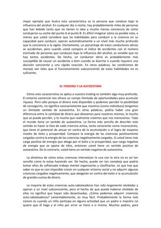 mejor ejemplo que ilustra esta característica es la persona que conduce bajo la
influencia del alcohol. En cualquier día o noche, hay probablemente miles de personas
que han bebido tanto que no tienen ni idea y mucho menos conciencia de cómo
condujeron su coche del punto A al punto B. Es difícil imaginar cómo es posible esto, a
menos que usted considere que las habilidades para conducir y la creencia en su
capacidad para conducir, operan automáticamente a un nivel más mucho profundo
que la conciencia o la vigilia. Ciertamente, un porcentaje de estos conductores ebrios
se accidentan, pero cuando usted compara el índice de accidentes con el número
estimado de personas que conducen bajo la influencia del alcohol, es notable que no
hay tantos accidentes. De hecho, un conductor ebrio es probablemente más
susceptible de causar un accidente o bien cuando se duerme o cuando requiere una
decisión consciente y una rápida reacción. En otras palabras, las condiciones de
manejo son tales que el funcionamiento subconsciente de estas habilidades no es
suficiente.
EL TRADING Y LA AUTOESTIMA
Cómo esta característica se aplica a nuestro trading es también algo muy profundo.
El entorno comercial nos ofrece un campo ilimitado de oportunidades para acumular
riqueza. Pero sólo porque el dinero está disponible y podemos percibir la posibilidad
de conseguirlo, no significa necesariamente que nosotros (como individuos) tengamos
un ilimitado sentido de autoestima. En otras palabras, podría haber una gran
diferencia entre la cantidad de dinero que deseamos para nosotros mismos, lo mucho
que se puede percibir, y lo mucho que realmente creemos que nos merecemos. Todo
el mundo tiene un sentido de autoestima. La forma más sencilla de describir este
sentido es hacer la lista de cada creencia activa, tanto consciente como inconsciente,
que tiene el potencial de actuar en contra de la acumulación o el logro de mayores
niveles de éxito y prosperidad. Compare la energía de las creencias positivamente
cargadas contra la energía de las creencias negativamente cargadas. Si usted tiene más
carga positiva de energía que aboga por el éxito y la prosperidad, que carga negativa
de energía que se opone de ellos, entonces usted tiene un sentido positivo de
autoestima. De lo contrario, usted tiene un sentido negativo de autoestima.
La dinámica de cómo estas creencias interactúan la una con la otra no es así tan
sencillo como lo estoy haciendo ver. De hecho, puede ser tan compleja que podría
tomar años de sofisticado trabajo mental organizarlas y clasificarlas. Lo que hay que
saber es que es casi imposible crecer en cualquier entorno social y no adquirir algunas
creencias cargados negativamente, que abogarán en contra del éxito o la acumulación
de grandes sumas de dinero.
La mayoría de estas creencias auto-saboteadoras han sido largamente olvidadas y
operan a un nivel subconsciente, pero el hecho de que pueda haberse olvidado de
ellas no significa que hayan sido desactivadas. ¿Cómo podemos adquirir creencias
auto-saboteadoras? Lamentablemente, es muy fácil. Probablemente la forma más
común es cuando un niño participa en alguna actividad que un padre o maestro no
quiere que él haga y el niño por error se hiere a sí mismo. Muchos padres, para
 