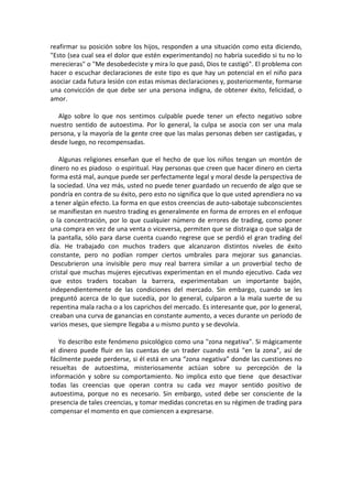 reafirmar su posición sobre los hijos, responden a una situación como esta diciendo,
"Esto (sea cual sea el dolor que estén experimentando) no habría sucedido si tu no lo
merecieras" o "Me desobedeciste y mira lo que pasó, Dios te castigó". El problema con
hacer o escuchar declaraciones de este tipo es que hay un potencial en el niño para
asociar cada futura lesión con estas mismas declaraciones y, posteriormente, formarse
una convicción de que debe ser una persona indigna, de obtener éxito, felicidad, o
amor.
Algo sobre lo que nos sentimos culpable puede tener un efecto negativo sobre
nuestro sentido de autoestima. Por lo general, la culpa se asocia con ser una mala
persona, y la mayoría de la gente cree que las malas personas deben ser castigadas, y
desde luego, no recompensadas.
Algunas religiones enseñan que el hecho de que los niños tengan un montón de
dinero no es piadoso o espiritual. Hay personas que creen que hacer dinero en cierta
forma está mal, aunque puede ser perfectamente legal y moral desde la perspectiva de
la sociedad. Una vez más, usted no puede tener guardado un recuerdo de algo que se
pondría en contra de su éxito, pero esto no significa que lo que usted aprendiera no va
a tener algún efecto. La forma en que estos creencias de auto-sabotaje subconscientes
se manifiestan en nuestro trading es generalmente en forma de errores en el enfoque
o la concentración, por lo que cualquier número de errores de trading, como poner
una compra en vez de una venta o viceversa, permiten que se distraiga o que salga de
la pantalla, sólo para darse cuenta cuando regrese que se perdió el gran trading del
día. He trabajado con muchos traders que alcanzaron distintos niveles de éxito
constante, pero no podían romper ciertos umbrales para mejorar sus ganancias.
Descubrieron una invisible pero muy real barrera similar a un proverbial techo de
cristal que muchas mujeres ejecutivas experimentan en el mundo ejecutivo. Cada vez
que estos traders tocaban la barrera, experimentaban un importante bajón,
independientemente de las condiciones del mercado. Sin embargo, cuando se les
preguntó acerca de lo que sucedía, por lo general, culparon a la mala suerte de su
repentina mala racha o a los caprichos del mercado. Es interesante que, por lo general,
creaban una curva de ganancias en constante aumento, a veces durante un período de
varios meses, que siempre llegaba a u mismo punto y se devolvía.
Yo describo este fenómeno psicológico como una "zona negativa". Si mágicamente
el dinero puede fluir en las cuentas de un trader cuando está "en la zona", así de
fácilmente puede perderse, si él está en una “zona negativa” donde las cuestiones no
resueltas de autoestima, misteriosamente actúan sobre su percepción de la
información y sobre su comportamiento. No implica esto que tiene que desactivar
todas las creencias que operan contra su cada vez mayor sentido positivo de
autoestima, porque no es necesario. Sin embargo, usted debe ser consciente de la
presencia de tales creencias, y tomar medidas concretas en su régimen de trading para
compensar el momento en que comiencen a expresarse.
 