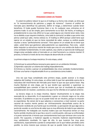 CAPITULO 11
PENSANDO COMO UN TRADER
Si usted me pidiera reducir lo que es el trading a su forma más simple, yo diría que
es “el reconocimiento de patrones y juegos de números”. Usamos el análisis de
mercado para identificar los patrones, definir el riesgo, y determinar cuándo tener
beneficios. El trade puede funcionar bien o no. En cualquier caso, entramos en el
próximo trade. Es así de simple, pero ciertamente no es fácil. De hecho, el trading es
probablemente la cosa más difícil en la que usted alguna vez intentó tener éxito. Esto
no es debido a que requiere intelecto, ¡sino todo lo contrario! se debe a que entre más
piensa usted que sabe, menos exitoso es. El trading es difícil porque usted tiene que
operar en un estado en que no tiene necesidad de saber, aunque su análisis pueda
resultar a veces "perfectamente correcto". Para operar en un estado de no tener que
saber, usted tiene que gestionar adecuadamente sus expectativas. Para esto, usted
debe reajustar su estructura mental de modo que crea sin una sombra de duda en las
cinco verdades fundamentales. En este capítulo, voy a darle un ejercicio de trading que
integre estas verdades sobre el mercado en un nivel funcional a su sistema mental. El
proceso, le llevará a través de las tres etapas de desarrollo de un trader.
La primera etapa es la etapa mecánica. En esta etapa, usted:
1) Construye la autoconfianza necesaria para operar en un ambiente ilimitado.
2) Aprende a ejecutar un sistema de trading impecablemente.
3) Entrena su mente a pensar en probabilidades (las cinco verdades fundamentales).
4) Crear una fuerte e inquebrantable fe en su consistencia como traders.
Una vez que haya completado esta primera etapa, puede avanzar a la etapa
subjetiva del trading. En esta etapa, se utiliza todo lo que han aprendido acerca de la
naturaleza del movimiento del mercado para hacer lo que sea que quiera hacer. Hay
mucha libertad en esta etapa, por lo que tendrá que aprender a supervisar su
susceptibilidad para cometer el tipo de errores que son el resultado de cualquier
autovaloración sin resolver, cuestiones a las que me he referido en el capítulo anterior.
La tercera etapa es la etapa intuitiva. Operar intuitivamente es la etapa más
avanzada de su desarrollo. Es el equivalente a ganar un cinturón negro en las artes
marciales. El problema es que no se puede tratar de ser intuitivo, porque la intuición
es espontánea. No vienen de lo que sabemos o conocemos a nivel racional. La parte
racional de nuestra mente parece ser intrínsecamente desconfiada acerca de la
información recibida de una fuente que no entiende. La percepción de que algo está a
punto de suceder es una forma de saber que es muy diferente de todo lo que sabemos
racionalmente. He trabajado con muchos traders que con frecuencia tenían un muy
fuerte sentido intuitivo de lo que iba a ocurrir a continuación, sólo que se enfrentaban
a la parte racional de sí mismos que constantemente hacía que tomaran otro curso de
acción. Por supuesto, si hubieran seguido su intuición, hubieran experimentado un
muy satisfactorio resultado. En lugar de ello, lo que tuvieron fue muy poco
satisfactorio, especialmente cuando lo comparaban con lo que habían percibido como
posible. La única manera que conozco de que se puede tratar de ser intuitivo es
 