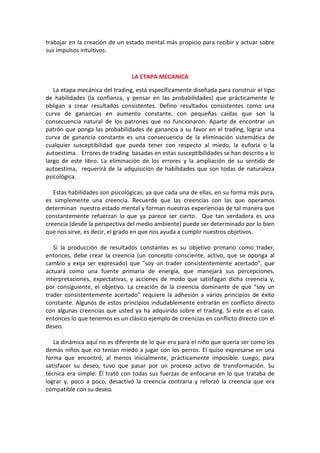 trabajar en la creación de un estado mental más propicio para recibir y actuar sobre
sus impulsos intuitivos.
LA ETAPA MECANICA
La etapa mecánica del trading, está específicamente diseñada para construir el tipo
de habilidades (la confianza, y pensar en las probabilidades) que prácticamente le
obligan a crear resultados consistentes. Defino resultados consistentes como una
curva de ganancias en aumento constante, con pequeñas caídas que son la
consecuencia natural de los patrones que no funcionaron. Aparte de encontrar un
patrón que ponga las probabilidades de ganancia a su favor en el trading, lograr una
curva de ganancia constante es una consecuencia de la eliminación sistemática de
cualquier susceptibilidad que pueda tener con respecto al miedo, la euforia o la
autoestima. Errores de trading basadas en estas susceptibilidades se han descrito a lo
largo de este libro. La eliminación de los errores y la ampliación de su sentido de
autoestima, requerirá de la adquisición de habilidades que son todas de naturaleza
psicológica.
Estas habilidades son psicológicas, ya que cada una de ellas, en su forma más pura,
es simplemente una creencia. Recuerde que las creencias con las que operamos
determinan nuestro estado mental y forman nuestras experiencias de tal manera que
constantemente refuerzan lo que ya parece ser cierto. Que tan verdadera es una
creencia (desde la perspectiva del medio ambiente) puede ser determinado por lo bien
que nos sirve, es decir, el grado en que nos ayuda a cumplir nuestros objetivos.
Si la producción de resultados constantes es su objetivo primario como trader,
entonces, debe crear la creencia (un concepto consciente, activo, que se oponga al
cambio y exija ser expresado) que "soy un trader consistentemente acertado", que
actuará como una fuente primaria de energía, que manejará sus percepciones,
interpretaciones, expectativas, y acciones de modo que satisfagan dicha creencia y,
por consiguiente, el objetivo. La creación de la creencia dominante de que "soy un
trader consistentemente acertado" requiere la adhesión a varios principios de éxito
constante. Algunos de estos principios indudablemente entrarán en conflicto directo
con algunas creencias que usted ya ha adquirido sobre el trading. Si este es el caso,
entonces lo que tenemos es un clásico ejemplo de creencias en conflicto directo con el
deseo.
La dinámica aquí no es diferente de lo que era para el niño que quería ser como los
demás niños que no tenían miedo a jugar con los perros. El quiso expresarse en una
forma que encontró, al menos inicialmente, prácticamente imposible. Luego, para
satisfacer su deseo, tuvo que pasar por un proceso activo de transformación. Su
técnica era simple: Él trató con todas sus fuerzas de enfocarse en lo que trataba de
lograr y, poco a poco, desactivó la creencia contraria y reforzó la creencia que era
compatible con su deseo.
 