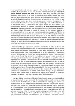 trader consistentemente exitosos superan a los demás. Si tuviera que resumir la
totalidad de esas razones en una sola, quisiera decir simplemente que los mejores
traders piensan diferente del resto. Sé que no suena muy profundo, pero tiene
profundas implicaciones si se tiene en cuenta lo que significa pensar de forma
diferente. En uno u otro grado, todos nosotros pensamos de forma diferente a todos
los demás. Es posible que no siempre seamos conscientes de este hecho, ya que
parece natural pensar que otras personas compartan nuestras percepciones y la
interpretación de eventos. De hecho, esta suposición sigue pareciendo válida hasta en
un desacuerdo básico, fundamental con alguien sobre algo que ambos hayan
experimentado. Además de nuestros rasgos físicos, el modo en que pensamos nos
hace únicos, probablemente aún más únicos que nuestros rasgos físicos. Volvamos a
los traders. ¿Qué diferencia el modo de pensar de los mejores traders en
contraposición a la forma en que esos que todavía están luchando piensan? Si bien los
mercados se pueden describir como un escenario con un sinfín de oportunidades, al
mismo tiempo enfrentan a la persona con algunas de las más adversas condiciones
psicológicas a que se pueda exponer usted mismo. En algún punto, todo el que negocia
aprende algo sobre los mercados que indicará cuando las oportunidades existen. Pero
el hecho de saber identificar una oportunidad de comprar o vender no significa que
usted haya aprendido a pensar como un trader.
La característica que separa a los ganadores consistentes de todos los demás es la
siguiente: Los ganadores han alcanzado un conjunto único de actitudes que les permite
seguir siendo disciplinados, enfocados, y, sobre todo, confiados a pesar de las
condiciones adversas. Como resultado de ello, ya no son susceptibles a los temores
comunes del trading y los errores que afectan a todos los demás. Todos los trades
acaban aprendiendo algo sobre los mercados, muy pocos traders aprenden las
actitudes que son absolutamente esenciales para convertirse en un ganador. Así como
la gente puede aprender a perfeccionar la técnica adecuada para los movimientos de
balanceo en un club de golf o una raqueta de tenis, su consistencia, o falta de ella, sin
lugar a dudas proceden de su actitud. Los traders que han cruzado "el umbral de la
consistencia" por lo general poseen una gran experiencia plagada de mucho dolor
(tanto emocional como financiero) antes de adquirir el arsenal de actitudes que les
permita funcionar eficazmente en el entorno del mercado. Las raras excepciones
suelen ser los que han nacido de familias exitosas en el trading o los que iniciaron sus
carreras como traders bajo la dirección de alguien que entendió la verdadera
naturaleza del trading y, más importante aún, sabía cómo enseñarlo.
¿Por qué el dolor emocional y el desastre financiero son comunes entre los traders?
La respuesta simple es que la mayoría de nosotros no tenemos la suerte de iniciar
nuestra carrera de traders con la debida orientación. Sin embargo, las razones van
mucho más allá de esto. He pasado los últimos diecisiete años descifrando la dinámica
psicológica del trading para poder desarrollar métodos efectivos para la enseñanza
de los principios del éxito. Lo que he descubierto es que el trading está lleno hasta el
tope de paradojas y contradicciones que pienso lo hacen extremadamente difícil de
aprender para tener éxito. De hecho, si tuviera que elegir uno palabra que encierra la
naturaleza del trading, sería "paradoja". (Según el diccionario, una paradoja es algo
que parece tener cualidades contradictorias o que es contrario a la creencia común o
 