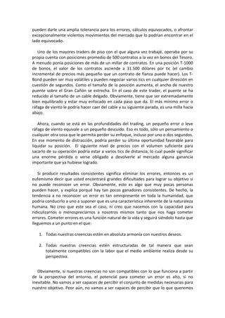 pueden darle una amplia tolerancia para los errores, cálculos equivocados, o afrontar
excepcionalmente violentos movimientos del mercado que lo podrían encontrar en el
lado equivocado.
Uno de los mayores traders de piso con el que alguna vez trabajé, operaba por su
propia cuenta con posiciones promedio de 500 contratos a la vez en bonos del Tesoro.
A menudo ponía posiciones de más de un millar de contratos. En una posición T-1000
de bonos, el valor de los contratos asciende a 31.500 dólares por tic (el cambio
incremental de precios más pequeño que un contrato de fianza puede hacer). Los T-
Bond pueden ser muy volátiles y pueden negociar varios tics en cualquier dirección en
cuestión de segundos. Como el tamaño de la posición aumenta, el ancho de nuestro
puente sobre el Gran Cañón se estrecha. En el caso de este trader, el puente se ha
reducido al tamaño de un cable delgado. Obviamente, tiene que ser extremadamente
bien equilibrado y estar muy enfocado en cada paso que da. El más mínimo error o
ráfaga de viento le podría hacer caer del cable y su siguiente parada, es una milla hacia
abajo.
Ahora, cuando se está en las profundidades del trading, un pequeño error o leve
ráfaga de viento equivale a un pequeño descuido. Eso es todo, sólo un pensamiento o
cualquier otra cosa que le permita perder su enfoque, incluso por uno o dos segundos.
En ese momento de distracción, podría perder su última oportunidad favorable para
liquidar su posición. El siguiente nivel de precios con el volumen suficiente para
sacarlo de su operación podría estar a varios tics de distancia, lo cual puede significar
una enorme pérdida o verse obligado a devolverle al mercado alguna ganancia
importante que ya hubiese logrado.
Si producir resultados consistentes significa eliminar los errores, entonces es un
eufemismo decir que usted encontrará grandes dificultades para lograr su objetivo si
no puede reconocer un error. Obviamente, esto es algo que muy pocas personas
pueden hacer, y explica porqué hay tan pocos ganadores consistentes. De hecho, la
tendencia a no reconocer un error es tan omnipresente en toda la humanidad, que
podría conducirlo a uno a suponer que es una característica inherente de la naturaleza
humana. No creo que este sea el caso, ni creo que nacemos con la capacidad para
ridiculizarnos o menospreciarnos a nosotros mismos tanto que nos haga cometer
errores. Cometer errores es una función natural de la vida y seguirá siéndolo hasta que
lleguemos a un punto en el que:
1. Todas nuestras creencias estén en absoluta armonía con nuestros deseos.
2. Todas nuestras creencias estén estructuradas de tal manera que sean
totalmente compatibles con la labor que el medio ambiente realiza desde su
perspectiva.
Obviamente, si nuestras creencias no son compatibles con lo que funciona a partir
de la perspectiva del entorno, el potencial para cometer un error es alto, si no
inevitable. No vamos a ser capaces de percibir el conjunto de medidas necesarias para
nuestro objetivo. Peor aún, no vamos a ser capaces de percibir que lo que queremos
 