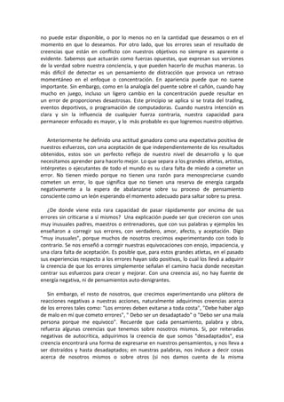 no puede estar disponible, o por lo menos no en la cantidad que deseamos o en el
momento en que lo deseamos. Por otro lado, que los errores sean el resultado de
creencias que están en conflicto con nuestros objetivos no siempre es aparente o
evidente. Sabemos que actuarán como fuerzas opuestas, que expresan sus versiones
de la verdad sobre nuestra conciencia, y que pueden hacerlo de muchas maneras. Lo
más difícil de detectar es un pensamiento de distracción que provoca un retraso
momentáneo en el enfoque o concentración. En apariencia puede que no suene
importante. Sin embargo, como en la analogía del puente sobre el cañón, cuando hay
mucho en juego, incluso un ligero cambio en la concentración puede resultar en
un error de proporciones desastrosas. Este principio se aplica si se trata del trading,
eventos deportivos, o programación de computadoras. Cuando nuestra intención es
clara y sin la influencia de cualquier fuerza contraria, nuestra capacidad para
permanecer enfocado es mayor, y lo más probable es que logremos nuestro objetivo.
Anteriormente he definido una actitud ganadora como una expectativa positiva de
nuestros esfuerzos, con una aceptación de que independientemente de los resultados
obtenidos, estos son un perfecto reflejo de nuestro nivel de desarrollo y lo que
necesitamos aprender para hacerlo mejor. Lo que separa a los grandes atletas, artistas,
intérpretes o ejecutantes de todo el mundo es su clara falta de miedo a cometer un
error. No tienen miedo porque no tienen una razón para menospreciarse cuando
cometen un error, lo que significa que no tienen una reserva de energía cargada
negativamente a la espera de abalanzarse sobre su proceso de pensamiento
consciente como un león esperando el momento adecuado para saltar sobre su presa.
¿De donde viene esta rara capacidad de pasar rápidamente por encima de sus
errores sin criticarse a sí mismos? Una explicación puede ser que crecieron con unos
muy inusuales padres, maestros o entrenadores, que con sus palabras y ejemplos les
enseñaron a corregir sus errores, con verdadero, amor, afecto, y aceptación. Digo
"muy inusuales", porque muchos de nosotros crecimos experimentando con todo lo
contrario. Se nos enseñó a corregir nuestras equivocaciones con enojo, impaciencia, y
una clara falta de aceptación. Es posible que, para estos grandes atletas, en el pasado
sus experiencias respecto a los errores hayan sido positivas, lo cual los llevó a adquirir
la creencia de que los errores simplemente señalan el camino hacia donde necesitan
centrar sus esfuerzos para crecer y mejorar. Con una creencia así, no hay fuente de
energía negativa, ni de pensamientos auto-denigrantes.
Sin embargo, el resto de nosotros, que crecimos experimentando una plétora de
reacciones negativas a nuestras acciones, naturalmente adquirimos creencias acerca
de los errores tales como: "Los errores deben evitarse a toda costa", "Debe haber algo
de malo en mí que cometo errores", " Debo ser un desadaptado" o "Debo ser una mala
persona porque me equivoco". Recuerde que cada pensamiento, palabra y obra,
refuerza algunas creencias que tenemos sobre nosotros mismos. Si, por reiteradas
negativas de autocrítica, adquirimos la creencia de que somos "desadaptados", esa
creencia encontrará una forma de expresarse en nuestros pensamientos, y nos lleva a
ser distraídos y hasta desadaptados; en nuestras palabras, nos induce a decir cosas
acerca de nosotros mismos o sobre otros (si nos damos cuenta de la misma
 