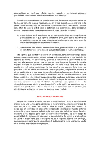 características en ellos) que reflejan nuestra creencia, y en nuestras acciones,
provocando abiertamente comportamientos de auto-sabotaje.
Si usted va a convertirse en un ganador constante, los errores no pueden existir en
la clase de contexto cargado negativamente en el cual subsisten en la mayoría de la
gente. Tiene que ser capaz de controlarse usted mismo hasta cierto punto, aunque
será difícil de hacer si usted tiene el potencial para experimentar dolor emocional
cuando comete un error. Si existe este potencial, usted tiene dos opciones:
1. Puede trabajar en la adquisición de un nuevo conjunto de creencias de carga
positiva acerca de lo que significa cometer un error, junto con la desactivación
de cualquier creencia de carga negativa que esté en contra de esto, o que lo
induzca a menospreciarse por cometer un error.
2. Si encuentra esta primera elección indeseable, puede compensar el potencial
de cometer errores por la manera que usted establece su régimen de trading.
Esto significa que si usted va a operar sin controlarse, pero al mismo tiempo desea
resultados consistentes entonces, operando exclusivamente desde la fase mecánica se
resuelve el dilema. Por el contrario, aprender a controlarse a usted mismo es un
proceso relativamente simple, una vez que se haya librado de la carga de energía
negativa asociada con sus errores. De hecho, es fácil. Todo lo que tiene que hacer es
decidir por qué quiere controlarse, lo que significa que primero debe tener un
propósito claro en mente. Cuándo está claro su propósito, simplemente empiece a
dirigir su atención a lo que usted piensa, dice o hace. Así cuando usted nota que no
está centrado en su objetivo o en el incremento de las medidas necesarias para
lograr su objetivo, elige redirigir sus pensamientos, palabras o acciones de una manera
que esté en consonancia con lo que está tratando de lograr. Reoriéntese tantas veces
como sea necesario. Entre más voluntariamente participe en este proceso, sobre todo
si puede hacerlo con cierto grado de convicción, más rápido va a crear un marco
mental libre para funcionar de una manera que sea compatible con sus objetivos, sin
ningún tipo de resistencia por parte de las creencias en conflicto.
EL ROL DE LA AUTODISCIPLINA
Llamo al proceso que acabo de describir la auto-disciplina. Defino la auto-disciplina
mental como una técnica para redirigir (de la mejor manera posible) nuestro foco de
atención hacia el objeto de nuestra meta o deseo, cuando ese objetivo o
deseo está en conflictos con algún otro componente (creencias) de nuestro entorno
mental. La primera cosa que debería notar acerca de esta definición es que la auto-
disciplina es una técnica para crear un nuevo armazón mental. No es un rasgo de
personalidad; las personas no nacen con la auto-disciplina. De hecho, si analiza cómo
es usted al nacer, verá que la disciplina no es ni siquiera posible. Sin embargo,
cualquiera puede optar por la aplicación de la auto-disciplina como una técnica usada
en el proceso de transformación personal.
 