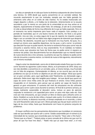 Les doy un ejemplo de mi vida que ilustra la dinámica subyacente de cómo funciona
esta técnica. En 1978 decidí que quería convertirme en un corredor (atleta). No
recuerdo exactamente lo que me motivaba, excepto que me había gastado los
anteriores ocho años en un estilo de vida inactivo. Yo no estaba involucrado con
ningún deporte o afición, y mi hobby era la televisión. Anteriormente en la escuela
secundaria y por lo menos en una parte de la universidad yo era muy activo en el
deporte, especialmente el hockey sobre hielo. Sin embargo, al salir de la universidad,
mi vida se desarrollaba de forma muy diferente de lo que yo había esperado. Pero en
el momento me sentía impotente para hacer nada al respecto. Esto condujo a un
período de inactividad, que en una buena manera de decirlo, me llevó a una grave
depresión. Una vez más, no estoy seguro de lo que de repente me impulsó a querer
llegar a ser un corredor (tal vez había visto algún programa de televisión que despertó
mi interés). No obstante, recuerdo que la motivación era muy fuerte. Así pues, fui y
compré yo mismo unas zapatillas deportivas, me las puse, y salí a correr. Lo primero
que descubrí fue que no pude hacerlo. No tenía la resistencia física para correr más de
cincuenta o sesenta metros. Esto es muy sorprendente. Yo en realidad, no hubiera
creído nunca, que estuviera tan fuera de forma que no podía correr ni siquiera un
centenar de yardas. Este descubrimiento fue tan desalentador que no intenté hacerlo
de nuevo durante dos o tres semanas. La próxima vez que fui, todavía no podía correr
más de cincuenta o sesenta metros. Lo intenté de nuevo al día siguiente, naturalmente
con el mismo resultado.
Llegué a estar tan desalentado acerca de mí deteriorado estado físico que no volví a
correr durante los siguientes cuatro meses. Ahora, es la primavera de 1979. Estoy una
vez más decidido a convertirse en un corredor, pero, al mismo tiempo, muy frustrado
con mi falta de progresos. Contemplando mi dilema, se me ocurrió que uno de mis
problemas era que yo no tenía un objetivo en pro del cual trabajar. Decía que quería
ser un gran corredor, pero ¿qué significaba esto? Realmente, era demasiado vago y
abstracto. Debía tener algo más tangible para trabajar. Así que decidí que quería ser
capaz de correr cinco millas antes de que finalizara el verano. Cinco millas parecía
insuperable en el momento, pero pensar que yo podría ser capaz de hacerlo me
generó un gran entusiasmo. El aumento del nivel de entusiasmo me dio suficiente
impulso para correr cuatro veces durante la semana. Al final de la primera semana, yo
estaba realmente sorprendido al descubrir como, incluso un poco de ejercicio
mejoraba la resistencia y mi capacidad para correr un poco más lejos cada vez. Esto
creó aún más entusiasmo, así que compré un libro en blanco para utilizarlo como un
diario. Establecí un curso de dos millas y marqué cada cuarto. En el diario elaboré una
tabla con la fecha, la distancia recorrida, el tiempo empleado en el recorrido, y cómo
me sentí físicamente cada vez que corrí. Ahora pensaba que iba por buen camino en el
logro de las cinco millas, hasta que literalmente corrí hacia mi próximo conjunto de
problemas.
El mayor conflicto eran los pensamientos distractores que inundaban mi conciencia
cada vez que decidía que quería salir a correr. Estaba sorprendido por el número (y la
intensidad) de las razones que encontraba para no hacerlo: "Hace calor o frío fuera",
"Parece que va a llover", "Todavía estoy un poco cansado de la última vez que corrí (a
pesar de que fue hace tres días)", " Nadie más que yo sepa hace esto", o el mas
 