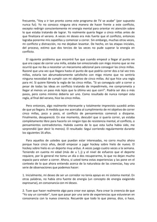 frecuente, "Voy a ir tan pronto como este programa de TV se acabe" (por supuesto
nunca fui). Yo no conozco ninguna otra manera de hacer frente a este conflicto,
excepto redirigir conscientemente mi energía mental para orientar mi atención sobre
lo que estaba tratando de lograr. Yo realmente quería llegar a cinco millas antes de
que finalizara el verano. A veces mi deseo era más fuerte que el conflicto, entonces
lograba ponerme mis zapatillas y comenzar a correr. Sin embargo, muchas otras veces,
mi conflicto y distracción, no me dejaban levantar. De hecho, en las etapas iniciales,
del proceso, estimo que dos tercios de las veces no pude superar la energía en
conflicto.
El siguiente problema que encontré fue que cuando empecé a llegar al punto en
que era capaz de correr una milla, estaba tan emocionado con migo mismo que se me
ocurrió que no iba a necesitar un mecanismo adicional para conseguir las cinco millas.
Razoné que una vez que llegara hasta el punto de que podría correr dos o tal vez tres
millas, estaría tan abrumadoramente satisfecho con migo mismo que no sentiría
ninguna necesidad de cumplir con mi objetivo de cinco millas. Así que hice una regla
para mí. Si quiere llámela la regla de las cinco millas. "Si yo conseguía salir a correr a
pesar de todas las ideas en conflicto tratando de impedírmelo, me comprometía a
llegar al menos un paso más lejos que la última vez que corrí". Podría ser dos o más
pasos, pero como mínimo debería ser uno. Como resultado de nunca romper esta
regla, al final del verano, hice las cinco millas.
Pero entonces, algo realmente interesante y totalmente imprevisto sucedió antes
de que yo llegara. A medida que me acercaba al cumplimiento de mi objetivo de correr
cinco millas, poco a poco, el conflicto de pensamientos comenzó a disiparse.
Finalmente, desapareció. En ese momento, descubrí que si quería correr, yo estaba
completamente libre para hacerlo sin ningún tipo de resistencia mental, el conflicto, o
pensamientos contradictorios. Habida cuenta de lo que esta lucha había sido, me
sorprendió (por decir lo menos). El resultado: Seguí corriendo regularmente durante
los siguientes 16 años.
Para aquellos de ustedes que puedan estar interesadas, no corro mucho ahora
porque hace cinco años, decidí empezar a jugar hockey sobre hielo de nuevo. El
hockey sobre hielo es un deporte muy arduo. A veces juego cuatro veces a la semana.
Teniendo en cuenta mi edad (más de u  j) y el nivel de esfuerzo que el deporte
requiere, por lo general me toma un día o dos recuperarme, lo que no dejan mucho
espacio para volver a correr. Ahora, si usted toma estas experiencias y las pone en el
contexto de lo que ahora entiendo acerca de la naturaleza de las creencias, hay una
serie de observaciones que podemos hacer:
1. Inicialmente, mi deseo de ser un corredor no tenía apoyo en mi sistema mental. En
otras palabras, no había otra fuente de energía (un concepto de energía exigiendo
expresarse), en consonancia con mi deseo.
2. Tuve que hacer realmente algo para crear ese apoyo. Para crear la creencia de que
"Yo soy un corredor", tuve que pasar por una serie de experiencias que estuvieran en
consonancia con la nueva creencia. Recuerde que todo lo que piensa, dice, o hace,
 