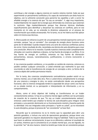 contribuye a dar energía a alguna creencia en nuestro sistema mental. Cada vez que
experimenté un pensamiento conflictivo y fui capaz de reorientarlo con éxito hacia mi
objetivo, con la suficiente convicción para ponerme las zapatillas y salir a correr he
añadido energía a la creencia de que "Yo soy un corredor". Y, algo muy importante,
inadvertidamente me separé de la energía que alimentaba las creencias que sostenían
lo contrario. Digo inadvertidamente porque hay diversas técnicas diseñadas
específicamente para identificar y desactivar las creencias en conflicto, pero en ese
momento en mi vida, yo no entendía la dinámica subyacente en el proceso de
transformación que estaba atravesando. Por lo tanto, no se me habría ocurrido aplicar
sobre mí mismo esas técnicas.
3. Ahora puedo sin esfuerzo (a partir de una perspectiva mental) expresarme como un
corredor, porque "soy un corredor". Ese concepto de energía ahora funciona como
parte de mi identidad. Cuando empecé tenía una serie de creencias conflictivas acerca
de correr. Como resultado de ello, necesitaba una técnica de auto-disciplina para crear
una convicción. Ahora no la necesito. Cuando nuestras creencias están completamente
alineadas con nuestros objetivos o deseos, no hay fuente de energía en conflicto. Si no
hay fuente de energía en conflicto, entonces no hay fuente de distracción
pensamientos, excusas, racionalizaciones, justificaciones, o errores (consciente o
inconsciente).
4. Las creencias pueden cambiarse, y si es posible un cambio de creencias, entonces es
posible cambiar cualquier convicción, si usted entiende que realmente lo que está
ocurriendo es sólo la transferencia de energía de un concepto a otro. La forma de la
creencia objeto del cambio permanece intacta.
Por lo tanto, dos creencias completamente contradictorias pueden existir en su
sistema mental, una al lado dela otra. Pero si usted drena completamente la energía
de una creencia y energiza la otra, no existe contradicción desde una perspectiva
funcional, sólo la creencia energizada tendrá la capacidad de actuar como una fuerza
en su estado mental, en su percepción e interpretación de información, y en su
comportamiento.
Ahora, como el único objetivo del trading es transformarse en un trader
constantemente exitoso. Si hay en su entorno mental algún conflicto con los principios
de creación de la creencia de que "Yo soy un trader consistentemente exitoso",
entonces usted tendrá que emplear la técnica de auto-disciplina para integrar estos
principios a una posición dominante en su funcionamiento mental y hacerlos parte de
su identidad. Una vez integrados estos principios a "quién es usted", ya no necesitará
la auto-disciplina, porque el proceso de "ser consistente" se hace fácil.
Recuerde que la consistencia no es lo mismo que la capacidad para abrir una
posición ganadora, o incluso una serie de operaciones ganadoras, porque tener una
operación ganadora no requiere absolutamente ninguna habilidad. Todo lo que tienes
que hacer es adivinar correctamente, lo que no es diferente a adivinar el resultado de
un sorteo, mientras que la consistencia es un estado mental que, una vez logrado, no
le permite "ser" de otra manera. Usted no tendrá que tratar de ser consistente porque
 