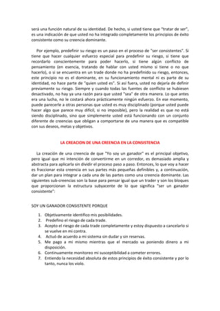 será una función natural de su identidad. De hecho, si usted tiene que “tratar de ser”,
es una indicación de que usted no ha integrado completamente los principios de éxito
consistente como su creencia dominante.
Por ejemplo, predefinir su riesgo es un paso en el proceso de "ser consistentes". Si
tiene que hacer cualquier esfuerzo especial para predefinir su riesgo, si tiene que
recordarlo conscientemente para poder hacerlo, si tiene algún conflicto de
pensamiento (en esencia, tratando de hablar con usted mismo si tiene o no que
hacerlo), o si se encuentra en un trade donde no ha predefinido su riesgo, entonces,
este principio no es el dominante, en su funcionamiento mental ni es parte de su
identidad, no hace parte de "quien usted es". Si así fuera, usted no dejaría de definir
previamente su riesgo. Siempre y cuando todas las fuentes de conflicto se hubiesen
desactivado, no hay ya una razón para que usted "sea" de otra manera. Lo que antes
era una lucha, no le costará ahora prácticamente ningún esfuerzo. En ese momento,
puede parecerle a otras personas que usted es muy disciplinado (porque usted puede
hacer algo que parece muy difícil, si no imposible), pero la realidad es que no está
siendo disciplinado, sino que simplemente usted está funcionando con un conjunto
diferente de creencias que obligan a comportarse de una manera que es compatible
con sus deseos, metas y objetivos.
LA CREACION DE UNA CREENCIA EN LA CONSISTENCIA
La creación de una creencia de que "Yo soy un ganador" es el principal objetivo,
pero igual que mi intención de convertirme en un corredor, es demasiado amplia y
abstracta para aplicarla sin dividir el proceso paso a paso. Entonces, lo que voy a hacer
es fraccionar esta creencia en sus partes más pequeñas definibles y, a continuación,
dar un plan para integrar a cada una de las partes como una creencia dominante. Las
siguientes sub-creencias son la base para pensar igual que un trader y son los bloques
que proporcionan la estructura subyacente de lo que significa "ser un ganador
consistente":
SOY UN GANADOR CONSISTENTE PORQUE
1. Objetivamente identifico mis posibilidades.
2. Predefino el riesgo de cada trade.
3. Acepto el riesgo de cada trade completamente y estoy dispuesto a cancelarlo si
se vuelve en mi contra.
4. Actuó de acuerdo a mi sistema sin dudar y sin reservas.
5. Me pago a mi mismo mientras que el mercado va poniendo dinero a mi
disposición.
6. Continuamente monitoreo mi susceptibilidad a cometer errores.
7. Entiendo la necesidad absoluta de estos principios de éxito consistente y por lo
tanto, nunca los violo.
 