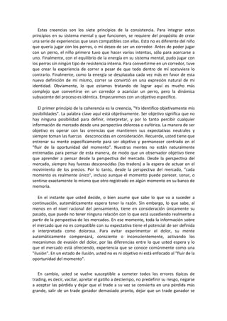 Estas creencias son los siete principios de la consistencia. Para integrar estos
principios en su sistema mental y que funcionen, se requiere del propósito de crear
una serie de experiencias que sean compatibles con ellas. Esto no es diferente del niño
que quería jugar con los perros, o mi deseo de ser un corredor. Antes de poder jugar
con un perro, el niño primero tuvo que hacer varios intentos, sólo para acercarse a
uno. Finalmente, con el equilibrio de la energía en su sistema mental, pudo jugar con
los perros sin ningún tipo de resistencia interna. Para convertirme en un corredor, tuve
que crear la experiencia de correr a pesar de que todo dentro de mí sostuviera lo
contrario. Finalmente, como la energía se desplazaba cada vez más en favor de esta
nueva definición de mí mismo, correr se convirtió en una expresión natural de mi
identidad. Obviamente, lo que estamos tratando de lograr aquí es mucho más
complejo que convertirse en un corredor o acariciar un perro, pero la dinámica
subyacente del proceso es idéntica. Empezaremos con un objetivo específico.
El primer principio de la coherencia es la creencia, "Yo identifico objetivamente mis
posibilidades". La palabra clave aquí está objetivamente. Ser objetivo significa que no
hay ninguna posibilidad para definir, interpretar, y por lo tanto percibir cualquier
información de mercado desde una perspectiva dolorosa o eufórica. La manera de ser
objetivo es operar con las creencias que mantienen sus expectativas neutrales y
siempre toman las fuerzas desconocidas en consideración. Recuerde, usted tiene que
entrenar su mente específicamente para ser objetivo y permanecer centrado en el
"fluir de la oportunidad del momento". Nuestras mentes no están naturalmente
entrenadas para pensar de esta manera, de modo que un observador objetivo tiene
que aprender a pensar desde la perspectiva del mercado. Desde la perspectiva del
mercado, siempre hay fuerzas desconocidas (los traders) a la espera de actuar en el
movimiento de los precios. Por lo tanto, desde la perspectiva del mercado, "cada
momento es realmente único", incluso aunque el momento puede parecer, sonar, o
sentirse exactamente lo mismo que otro registrado en algún momento en su banco de
memoria.
En el instante que usted decide, o bien asume que sabe lo que va a suceder a
continuación, automáticamente espera tener la razón. Sin embargo, lo que sabe, al
menos en el nivel racional del pensamiento, tiene en consideración únicamente su
pasado, que puede no tener ninguna relación con lo que está sucediendo realmente a
partir de la perspectiva de los mercados. En ese momento, toda la información sobre
el mercado que no es compatible con su expectativa tiene el potencial de ser definida
e interpretada como dolorosa. Para evitar experimentar el dolor, su mente
automáticamente compensará, consciente o inconscientemente, activando los
mecanismos de evasión del dolor, por las diferencias entre lo que usted espera y lo
que el mercado está ofreciendo, experiencia que se conoce comúnmente como una
"ilusión". En un estado de ilusión, usted no es ni objetivo ni está enfocado al "fluir de la
oportunidad del momento".
En cambio, usted se vuelve susceptible a cometer todos los errores típicos de
trading, es decir, vacilar, apretar el gatillo a destiempo, no predefinir su riesgo, negarse
a aceptar las pérdida y dejar que el trade a su vez se convierta en una pérdida más
grande, salir de un trade ganador demasiado pronto, dejar que un trade ganador se
 