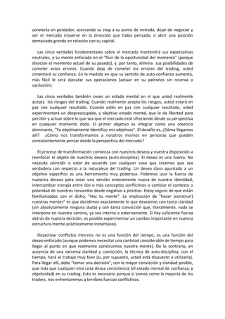 convierta en perdedor, acercando su stop a su punto de entrada, dejar de negociar y
ver el mercado moverse en la dirección que había pensado, o abrir una posición
demasiado grande en relación con su capital.
Las cinco verdades fundamentales sobre el mercado mantendrá sus expectativas
neutrales, y su mente enfocada en el "fluir de la oportunidad del momento" (porque
disocian el momento actual de su pasado), y, por tanto, elimina sus posibilidades de
cometer estos errores. Cuando deja de cometer los errores del trading, usted
cimentará su confianza. En la medida en que su sentido de auto-confianza aumenta,
más fácil le será ejecutar sus operaciones (actuar en su patrones sin reserva o
vacilación).
Las cinco verdades también crean un estado mental en el que usted realmente
acepta los riesgos del trading. Cuando realmente acepta los riesgos, usted estará en
paz con cualquier resultado. Cuando estés en paz con cualquier resultado, usted
experimentará un despreocupado, y objetivo estado mental, que le da libertad para
percibir y actuar sobre lo que sea que el mercado esté ofreciendo desde su perspectiva
en cualquier momento dado. El primer objetivo es integrar como una creencia
dominante, "Yo objetivamente identifico mis objetivos". El desafío es, ¿Cómo llegamos
allí? ¿Cómo nos transformamos a nosotros mismos en personas que pueden
consistentemente pensar desde la perspectiva del mercado?
El proceso de transformación comienza con nuestros deseos y nuestra disposición a
reenfocar el objeto de nuestros deseos (auto-disciplina). El deseo es una fuerza. No
necesita coincidir o estar de acuerdo con cualquier cosa que creemos que sea
verdadera con respecto a la naturaleza del trading. Un deseo claro apuntado a un
objetivo específico es una herramienta muy poderosa. Podemos usar la fuerza de
nuestros deseos para crear una versión enteramente nueva de nuestra identidad,
intercambiar energía entre dos o más conceptos conflictivos o cambiar el contexto o
polaridad de nuestros recuerdos desde negativo a positivo. Estoy seguro de que están
familiarizados con el dicho, "Haz tu mente". La implicación de "hacer (construir)
nuestras mentes" es que decidimos exactamente lo que deseamos con tanta claridad
(sin absolutamente ninguna duda) y con tanta convicción que, literalmente, nada se
interpone en nuestro camino, ya sea interna o externamente. Si hay suficiente fuerza
detrás de nuestra decisión, es posible experimentar un cambio importante en nuestra
estructura mental prácticamente instantáneo.
Desactivar conflictos internos no es una función del tiempo, es una función del
deseo enfocado (aunque podemos necesitar una cantidad considerable de tiempo para
llegar al punto en que realmente construimos nuestra mente). De lo contrario, en
ausencia de una extrema claridad y convicción, la técnica de auto-disciplina, con el
tiempo, hará el trabajo muy bien (si, por supuesto, usted está dispuesto a utilizarla).
Para llegar allí, debe "tomar una decisión", con la mayor convicción y claridad posible,
que más que cualquier otra cosa desea consistencia (el estado mental de confianza, y
objetividad) en su trading. Esto es necesario porque si somos como la mayoría de los
traders, nos enfrentaremos a terribles fuerzas conflictivas.
 