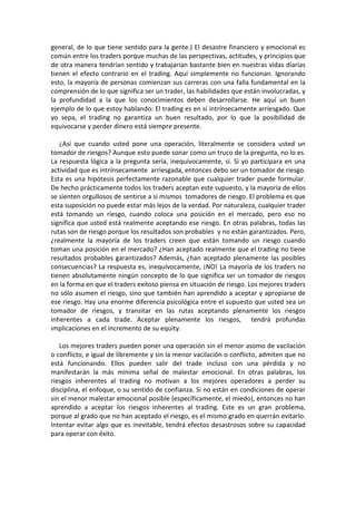 general, de lo que tiene sentido para la gente.) El desastre financiero y emocional es
común entre los traders porque muchas de las perspectivas, actitudes, y principios que
de otra manera tendrían sentido y trabajarían bastante bien en nuestras vidas diarias
tienen el efecto contrario en el trading. Aquí simplemente no funcionan. Ignorando
esto, la mayoría de personas comienzan sus carreras con una falla fundamental en la
comprensión de lo que significa ser un trader, las habilidades que están involucradas, y
la profundidad a la que los conocimientos deben desarrollarse. He aquí un buen
ejemplo de lo que estoy hablando: El trading es en sí intrínsecamente arriesgado. Que
yo sepa, el trading no garantiza un buen resultado, por lo que la posibilidad de
equivocarse y perder dinero está siempre presente.
¿Así que cuando usted pone una operación, literalmente se considera usted un
tomador de riesgos? Aunque esto puede sonar como un truco de la pregunta, no lo es.
La respuesta lógica a la pregunta sería, inequívocamente, sí. Si yo participara en una
actividad que es intrínsecamente arriesgada, entonces debo ser un tomador de riesgo.
Esta es una hipótesis perfectamente razonable que cualquier trader puede formular.
De hecho prácticamente todos los traders aceptan este supuesto, y la mayoría de ellos
se sienten orgullosos de sentirse a si mismos tomadores de riesgo. El problema es que
esta suposición no puede estar más lejos de la verdad. Por naturaleza, cualquier trader
está tomando un riesgo, cuando coloca una posición en el mercado, pero eso no
significa que usted está realmente aceptando ese riesgo. En otras palabras, todas las
rutas son de riesgo porque los resultados son probables y no están garantizados. Pero,
¿realmente la mayoría de los traders creen que están tomando un riesgo cuando
toman una posición en el mercado? ¿Han aceptado realmente que el trading no tiene
resultados probables garantizados? Además, ¿han aceptado plenamente las posibles
consecuencias? La respuesta es, inequívocamente, ¡NO! La mayoría de los traders no
tienen absolutamente ningún concepto de lo que significa ser un tomador de riesgos
en la forma en que el traders exitoso piensa en situación de riesgo. Los mejores traders
no sólo asumen el riesgo, sino que también han aprendido a aceptar y apropiarse de
ese riesgo. Hay una enorme diferencia psicológica entre el supuesto que usted sea un
tomador de riesgos, y transitar en las rutas aceptando plenamente los riesgos
inherentes a cada trade. Aceptar plenamente los riesgos, tendrá profundas
implicaciones en el incremento de su equity.
Los mejores traders pueden poner una operación sin el menor asomo de vacilación
o conflicto, e igual de libremente y sin la menor vacilación o conflicto, admiten que no
está funcionando. Ellos pueden salir del trade incluso con una pérdida y no
manifestarán la más mínima señal de malestar emocional. En otras palabras, los
riesgos inherentes al trading no motivan a los mejores operadores a perder su
disciplina, el enfoque, o su sentido de confianza. Si no están en condiciones de operar
sin el menor malestar emocional posible (específicamente, el miedo), entonces no han
aprendido a aceptar los riesgos inherentes al trading. Este es un gran problema,
porque al grado que no han aceptado el riesgo, es el mismo grado en querrán evitarlo.
Intentar evitar algo que es inevitable, tendrá efectos desastrosos sobre su capacidad
para operar con éxito.
 