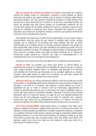 Elija un conjunto de variables que definan un sistema. Este puede ser cualquier
sistema de trading. Puede ser matemático, mecánico o visual (basado en figuras
chartistas). No importa que usted lo diseñe o que lo compre ni tampoco debe llevarle
demasiado tiempo o ser muy selectivo tratando de encontrar el mejor sistema. Este
ejercicio no es sobre desarrollo de un sistema ni un test de su capacidad analítica. De
hecho, las variables que elija incluso pueden ser consideradas mediocres por las
normas de la mayoría de los traders, porque de lo que va a aprender a hacer en este
ejercicio no depende si realmente hace dinero. Considere este ejercicio un gasto
educativo, que reducirá la cantidad de tiempo y esfuerzo que gastaría tratando de
encontrar el más rentable de los sistemas.
Para aquellos de ustedes que se podrían estar preguntando, no voy a hacer ninguna
recomendación concreta acerca de qué sistema o variables debe utilizar, porque
supongo que la mayoría de las personas que están leyendo este libro ya están
familiarizados con el análisis técnico. Si necesita asistencia adicional, hay cientos de
libros disponibles sobre el tema, así como vendedores de sistemas que están más que
dispuestos a venderle sus ideas. Sin embargo, si usted ha hecho un intento genuino de
hacer esto por su propia cuenta, pero sigue teniendo problemas de un sistema de
recolección, puede ponerse en contacto con migo en markdouglas.com o en
tradinginthezone.com y le haré algunas recomendaciones.
Cualquiera sea el sistema que elija, éste debe tener las siguientes especificaciones:
Entrada al trade: Las variables que utilice para definir su sistema deben ser
absolutamente precisas. El sistema debe ser diseñado de manera tal que no requiera
hacer ninguna decisión subjetiva sobre si su indicador está presente. Si el mercado
está alineado de manera tal que concuerda con las variables rígidas de su sistema,
entonces usted debe realizar el trade. De lo contrario, no hay trade. ¡Punto! No
pueden existir otros factores aleatorios en esta ecuación.
Salida por Stop Loss: Las mismas condiciones aplican a salir de un trade que no está
funcionando. Su metodología debe decirle exactamente cuánto necesita arriesgar para
descubrir si un trade va a funcionar. Hay siempre un punto óptimo en el que la
posibilidad de que un trade no funcione está tan disminuida, especialmente en
relación al potencial de ganancia, que es mejor para Ud. asumir la pérdida y dejar su
mente clara para actuar en el próximo Indicador. Deje que la estructura del mercado
determine cuál es el momento óptimo, en lugar de usar una cantidad arbitraria de
dinero que Ud. está dispuesto a perder en un trade. En cualquier caso, cualquier
sistema que elija, tiene que ser absolutamente exacto y no requerir una toma de
decisiones subjetiva. No puede haber tampoco factores aleatorios en esta ecuación.
Time Frame (Temporalidad): Usted puede operar en cualquier time frame, pero
todas sus señales de entradas y salidas tienen que estar en el mismo time frame. Por
ejemplo, si utiliza variables que identifican un patrón especial de soportes y resistencia
en un gráfico de barras de 30 minutos, entonces el riesgo y el beneficio objetivo debe
calcularlos también en un time frame de 30 minutos. Sin embargo, tradear en un solo
time frame no quiere decir que no pueda utilizar otros time frames como filtros. Por
ejemplo, puede tener como una regla que solo ejecutará trades que están en la
dirección de la tendencia mayor.
 