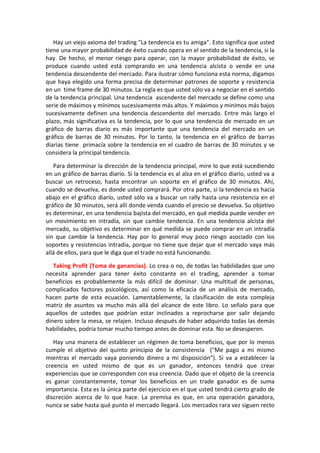 Hay un viejo axioma del trading "La tendencia es tu amiga". Esto significa que usted
tiene una mayor probabilidad de éxito cuando opera en el sentido de la tendencia, si la
hay. De hecho, el menor riesgo para operar, con la mayor probabilidad de éxito, se
produce cuando usted está comprando en una tendencia alcista o vende en una
tendencia descendente del mercado. Para ilustrar cómo funciona esta norma, digamos
que haya elegido una forma precisa de determinar patrones de soporte y resistencia
en un time frame de 30 minutos. La regla es que usted sólo va a negociar en el sentido
de la tendencia principal. Una tendencia ascendente del mercado se define como una
serie de máximos y mínimos sucesivamente más altos. Y máximos y mínimos más bajos
sucesivamente definen una tendencia descendente del mercado. Entre más largo el
plazo, más significativa es la tendencia, por lo que una tendencia de mercado en un
gráfico de barras diario es más importante que una tendencia del mercado en un
gráfico de barras de 30 minutos. Por lo tanto, la tendencia en el gráfico de barras
diarias tiene primacía sobre la tendencia en el cuadro de barras de 30 minutos y se
considera la principal tendencia.
Para determinar la dirección de la tendencia principal, mire lo que está sucediendo
en un gráfico de barras diario. Si la tendencia es al alza en el gráfico diario, usted va a
buscar un retroceso, hasta encontrar un soporte en el gráfico de 30 minutos. Ahí,
cuando se devuelva, es donde usted comprará. Por otra parte, si la tendencia es hacia
abajo en el gráfico diario, usted sólo va a buscar un rally hasta una resistencia en el
gráfico de 30 minutos, será allí donde venda cuando el precio se devuelva. Su objetivo
es determinar, en una tendencia bajista del mercado, en qué medida puede vender en
un movimiento en intradía, sin que cambie tendencia. En una tendencia alcista del
mercado, su objetivo es determinar en qué medida se puede comprar en un intradía
sin que cambie la tendencia. Hay por lo general muy poco riesgo asociado con los
soportes y resistencias intradía, porque no tiene que dejar que el mercado vaya más
allá de ellos, para que le diga que el trade no está funcionando.
Taking Profit (Toma de ganancias). Lo crea o no, de todas las habilidades que uno
necesita aprender para tener éxito constante en el trading, aprender a tomar
beneficios es probablemente la más difícil de dominar. Una multitud de personas,
complicados factores psicológicos, así como la eficacia de un análisis de mercado,
hacen parte de esta ecuación. Lamentablemente, la clasificación de esta compleja
matriz de asuntos va mucho más allá del alcance de este libro. Lo señalo para que
aquellos de ustedes que podrían estar inclinados a reprocharse por salir dejando
dinero sobre la mesa, se relajen. Incluso después de haber adquirido todas las demás
habilidades, podría tomar mucho tiempo antes de dominar esta. No se desesperen.
Hay una manera de establecer un régimen de toma beneficios, que por lo menos
cumple el objetivo del quinto principio de la consistencia ("Me pago a mi mismo
mientras el mercado vaya poniendo dinero a mi disposición"). Si va a establecer la
creencia en usted mismo de que es un ganador, entonces tendrá que crear
experiencias que se corresponden con esa creencia. Dado que el objeto de la creencia
es ganar constantemente, tomar los beneficios en un trade ganador es de suma
importancia. Esta es la única parte del ejercicio en el que usted tendrá cierto grado de
discreción acerca de lo que hace. La premisa es que, en una operación ganadora,
nunca se sabe hasta qué punto el mercado llegará. Los mercados rara vez siguen recto
 