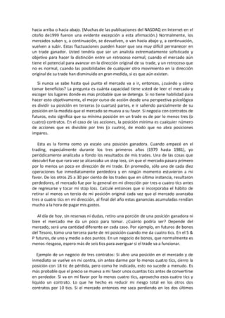 hacia arriba o hacia abajo. (Muchas de las publicaciones del NASDAQ en Internet en el
otoño de1999 fueron una evidente excepción a esta afirmación.) Normalmente, los
mercados suben y, a continuación, se devuelven, o van hacia abajo y, a continuación,
vuelven a subir. Estas fluctuaciones pueden hacer que sea muy difícil permanecer en
un trade ganador. Usted tendría que ser un analista extremadamente sofisticado y
objetivo para hacer la distinción entre un retroceso normal, cuando el mercado aún
tiene el potencial para avanzar en la dirección original de su trade, y un retroceso que
no es normal, cuando las posibilidades de cualquier otro movimiento en la dirección
original de su trade han disminuido en gran medida, si es que aún existen.
Si nunca se sabe hasta qué punto el mercado va a ir, entonces, ¿cuándo y cómo
tomar beneficios? La pregunta es cuánta capacidad tiene usted de leer el mercado y
escoger los lugares donde es mas probable que se detenga. Si no tiene habilidad para
hacer esto objetivamente, el mejor curso de acción desde una perspectiva psicológica
es dividir su posición en terceras (o cuartas) partes, e ir saliendo parcialmente de su
posición en la medida que el mercado se mueva a su favor. Si negocia con contratos de
futuros, esto significa que su mínima posición en un trade es de por lo menos tres (o
cuatro) contratos. En el caso de las acciones, la posición mínima es cualquier número
de acciones que es divisible por tres (o cuatro), de modo que no abra posiciones
impares.
Esta es la forma como yo escalo una posición ganadora. Cuando empecé en el
trading, especialmente durante los tres primeros años (1979 hasta 1981), yo
periódicamente analizaba a fondo los resultados de mis trades. Una de las cosas que
descubrí fue que rara vez se alcanzaba un stop loss, sin que el mercado pasara primero
por lo menos un poco en dirección de mi trade. En promedio, sólo uno de cada diez
operaciones fue inmediatamente perdedora y en ningún momento estuvieron a mi
favor. De los otros 25 a 30 por ciento de los trades que en última instancia, resultaron
perdedores, el mercado fue por lo general en mi dirección por tres o cuatro tics antes
de regresarse y tocar mi stop loss. Calculé entonces que si incorporaba el hábito de
retirar al menos un tercio de mi posición original cada vez que el mercado avanzaba
tres o cuatro tics en mi dirección, al final del año estas ganancias acumuladas rendían
mucho a la hora de pagar mis gastos.
Al día de hoy, sin reservas ni dudas, retiro una porción de una posición ganadora ni
bien el mercado me da un poco para tomar. ¿Cuánto podría ser? Depende del
mercado, será una cantidad diferente en cada caso. Por ejemplo, en futuros de bonos
del Tesoro, tomo una tercera parte de mi posición cuando me da cuatro tics. En el S &
P futuros, de uno y medio a dos puntos. En un negocio de bonos, que normalmente es
menos riesgoso, espero más de seis tics para averiguar si el trade va a funcionar.
Ejemplo de un negocio de tres contratos: Si abro una posición en el mercado y de
inmediato se vuelve en mi contra, sin antes darme por lo menos cuatro tics, cierro la
posición con 18 tic de pérdida, pero como he indicado, esto no sucede a menudo. Es
más probable que el precio se mueva a mi favor unos cuantos tics antes de convertirse
en perdedor. Si va en mi favor por lo menos cuatro tics, aprovecho esos cuatro tics y
liquido un contrato. Lo que he hecho es reducir mi riesgo total en los otros dos
contratos por 10 tics. Si el mercado entonces me saca perdiendo en los dos últimos
 