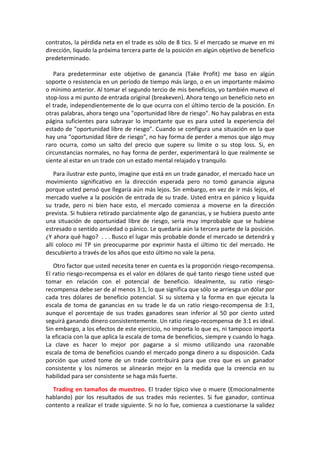 contratos, la pérdida neta en el trade es sólo de 8 tics. Si el mercado se mueve en mi
dirección, liquido la próxima tercera parte de la posición en algún objetivo de beneficio
predeterminado.
Para predeterminar este objetivo de ganancia (Take Profit) me baso en algún
soporte o resistencia en un período de tiempo más largo, o en un importante máximo
o mínimo anterior. Al tomar el segundo tercio de mis beneficios, yo también muevo el
stop-loss a mi punto de entrada original (breakeven). Ahora tengo un beneficio neto en
el trade, independientemente de lo que ocurra con el último tercio de la posición. En
otras palabras, ahora tengo una "oportunidad libre de riesgo". No hay palabras en esta
página suficientes para subrayar lo importante que es para usted la experiencia del
estado de "oportunidad libre de riesgo". Cuando se configura una situación en la que
hay una "oportunidad libre de riesgo", no hay forma de perder a menos que algo muy
raro ocurra, como un salto del precio que supere su límite o su stop loss. Si, en
circunstancias normales, no hay forma de perder, experimentará lo que realmente se
siente al estar en un trade con un estado mental relajado y tranquilo.
Para ilustrar este punto, imagine que está en un trade ganador, el mercado hace un
movimiento significativo en la dirección esperada pero no tomó ganancia alguna
porque usted pensó que llegaría aún más lejos. Sin embargo, en vez de ir más lejos, el
mercado vuelve a la posición de entrada de su trade. Usted entra en pánico y liquida
su trade, pero ni bien hace esto, el mercado comienza a moverse en la dirección
prevista. Si hubiera retirado parcialmente algo de ganancias, y se hubiera puesto ante
una situación de oportunidad libre de riesgo, sería muy improbable que se hubiese
estresado o sentido ansiedad o pánico. Le quedaría aún la tercera parte de la posición.
¿Y ahora qué hago? . . . Busco el lugar más probable donde el mercado se detendrá y
allí coloco mi TP sin preocuparme por exprimir hasta el último tic del mercado. He
descubierto a través de los años que esto último no vale la pena.
Otro factor que usted necesita tener en cuenta es la proporción riesgo-recompensa.
El ratio riesgo-recompensa es el valor en dólares de qué tanto riesgo tiene usted que
tomar en relación con el potencial de beneficio. Idealmente, su ratio riesgo-
recompensa debe ser de al menos 3:1, lo que significa que sólo se arriesga un dólar por
cada tres dólares de beneficio potencial. Si su sistema y la forma en que ejecuta la
escala de toma de ganancias en su trade le da un ratio riesgo-recompensa de 3:1,
aunque el porcentaje de sus trades ganadores sean inferior al 50 por ciento usted
seguirá ganando dinero consistentemente. Un ratio riesgo-recompensa de 3:1 es ideal.
Sin embargo, a los efectos de este ejercicio, no importa lo que es, ni tampoco importa
la eficacia con la que aplica la escala de toma de beneficios, siempre y cuando lo haga.
La clave es hacer lo mejor por pagarse a sí mismo utilizando una razonable
escala de toma de beneficios cuando el mercado ponga dinero a su disposición. Cada
porción que usted tome de un trade contribuirá para que crea que es un ganador
consistente y los números se alinearán mejor en la medida que la creencia en su
habilidad para ser consistente se haga más fuerte.
Trading en tamaños de muestreo. El trader típico vive o muere (Emocionalmente
hablando) por los resultados de sus trades más recientes. Si fue ganador, continua
contento a realizar el trade siguiente. Si no lo fue, comienza a cuestionarse la validez
 