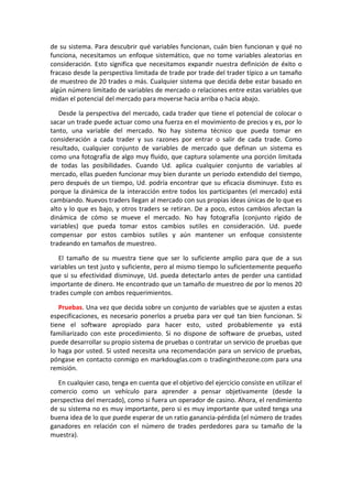 de su sistema. Para descubrir qué variables funcionan, cuán bien funcionan y qué no
funciona, necesitamos un enfoque sistemático, que no tome variables aleatorias en
consideración. Esto significa que necesitamos expandir nuestra definición de éxito o
fracaso desde la perspectiva limitada de trade por trade del trader típico a un tamaño
de muestreo de 20 trades o más. Cualquier sistema que decida debe estar basado en
algún número limitado de variables de mercado o relaciones entre estas variables que
midan el potencial del mercado para moverse hacia arriba o hacia abajo.
Desde la perspectiva del mercado, cada trader que tiene el potencial de colocar o
sacar un trade puede actuar como una fuerza en el movimiento de precios y es, por lo
tanto, una variable del mercado. No hay sistema técnico que pueda tomar en
consideración a cada trader y sus razones por entrar o salir de cada trade. Como
resultado, cualquier conjunto de variables de mercado que definan un sistema es
como una fotografía de algo muy fluido, que captura solamente una porción limitada
de todas las posibilidades. Cuando Ud. aplica cualquier conjunto de variables al
mercado, ellas pueden funcionar muy bien durante un periodo extendido del tiempo,
pero después de un tiempo, Ud. podría encontrar que su eficacia disminuye. Esto es
porque la dinámica de la interacción entre todos los participantes (el mercado) está
cambiando. Nuevos traders llegan al mercado con sus propias ideas únicas de lo que es
alto y lo que es bajo, y otros traders se retiran. De a poco, estos cambios afectan la
dinámica de cómo se mueve el mercado. No hay fotografía (conjunto rígido de
variables) que pueda tomar estos cambios sutiles en consideración. Ud. puede
compensar por estos cambios sutiles y aún mantener un enfoque consistente
tradeando en tamaños de muestreo.
El tamaño de su muestra tiene que ser lo suficiente amplio para que de a sus
variables un test justo y suficiente, pero al mismo tiempo lo suficientemente pequeño
que si su efectividad disminuye, Ud. pueda detectarlo antes de perder una cantidad
importante de dinero. He encontrado que un tamaño de muestreo de por lo menos 20
trades cumple con ambos requerimientos.
Pruebas. Una vez que decida sobre un conjunto de variables que se ajusten a estas
especificaciones, es necesario ponerlos a prueba para ver qué tan bien funcionan. Si
tiene el software apropiado para hacer esto, usted probablemente ya está
familiarizado con este procedimiento. Si no dispone de software de pruebas, usted
puede desarrollar su propio sistema de pruebas o contratar un servicio de pruebas que
lo haga por usted. Si usted necesita una recomendación para un servicio de pruebas,
póngase en contacto conmigo en markdouglas.com o tradinginthezone.com para una
remisión.
En cualquier caso, tenga en cuenta que el objetivo del ejercicio consiste en utilizar el
comercio como un vehículo para aprender a pensar objetivamente (desde la
perspectiva del mercado), como si fuera un operador de casino. Ahora, el rendimiento
de su sistema no es muy importante, pero si es muy importante que usted tenga una
buena idea de lo que puede esperar de un ratio ganancia-pérdida (el número de trades
ganadores en relación con el número de trades perdedores para su tamaño de la
muestra).
 