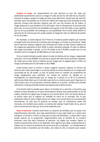 Aceptar el riesgo. Un requerimiento de este ejercicio es que Ud. sepa por
adelantado exactamente cuál es su riesgo en cada uno de los 20 trade de su muestra.
Conocer el riesgo y aceptar el riesgo son dos cosas diferentes. Quiero que Ud. esté tan
cómodo como sea posible con el valor (En dólar) del riesgo que está tomando en este
ejercicio. Porque este ejercicio requiere que Ud. use una muestra de 20 trades, el
riesgo potencial es que perderá en los 20 trades. Esto es obviamente el escenario del
peor caso. Es una ocurrencia tan probable como ganar en los 20 trades, lo que significa
que no es muy probable. Sin embargo, es una posibilidad. Por lo tanto, debe diseñar el
ejercicio de tal manera que Ud. pueda aceptar el riesgo (En valor en dólares) de perder
en los 20 trades.
Por ejemplo, si usted negocia S & P futuros, el sistema puede exigirle que necesita
arriesgar hasta tres puntos por contrato para averiguar si el trade va a funcionar. Dado
que el ejercicio requiere negociar tres contratos por trade, el valor total en dólares de
los riesgos por operación es de $ 2250, si utiliza contratos estándar. El valor en dólares
del riesgo acumulado si pierde en los 20 trades es de $ 45,000 y puede que no sea
cómodo correr el riesgo de 45.000 dólares en este ejercicio.
Si no se siente cómodo, puede reducir el valor en dólares de los riesgos, negociando
contratos S & P mini (EMINI). Se trata de un quinto del valor de los contratos estándar,
de modo que el valor total en dólares de los riesgos por el negocio baja a $ 450 y el
riesgo acumulado para los 20 trades es de $ 9000.
Usted puede hacer lo mismo si quiere negociar acciones: Reduce el número de
acciones por trade hasta llegar a un punto donde se sienta cómodo con el riesgo total
acumulado de los 20 trades. Lo que no puede hacer es cambiar los parámetros de
riesgo establecidos para satisfacer sus niveles de confort. Si, basado en su
investigación, ha determinado que un riesgo de 3 puntos en el SP es la distancia
optima que debe dejar que el mercado vaya contra su sistema para que le diga que no
vale la pena estar en esa posición, entonces déjela en 3 puntos. Cambie esta variable
solamente si está garantizada desde la perspectiva del análisis técnico.
Si ha hecho todo lo posible para reducir el tamaño de su posición y encuentra que
todavía no está cómodo con el valor acumulado en dólares que puede perder en los 20
trades, entonces le sugiero que lo haga en una cuenta demo. Con una cuenta demo es
lo mismo salvo que el negocio en realidad no entra en el mercado. Por lo que
realmente usted no tiene ningún dinero en riesgo. Una cuenta demo es una excelente
herramienta, no solo para la práctica en tiempo real, en condiciones reales del
mercado, sino también para probar un sistema de trading. Puede haber otros, pero el
único servicio de este tipo que sé es el de Auditrack.com.
Hacer el ejercicio. Cuando usted tiene un conjunto de variables que se ajusta a las
especificaciones descritas, que sepa exactamente lo que cada trade va a costar para
averiguar si funciona, si tiene un plan para la toma de beneficios, y usted sabe lo que
puede esperar de su proporción riesgo-beneficio para el tamaño de su muestra
entonces, está listo para comenzar el ejercicio. Las reglas son simples: Opere su
sistema exactamente como lo ha diseñado. Esto significa que debe comprometerse a
tradear por lo menos las próximas 20 ocurrencias de su indicador - no simplemente el
próximo trade o el próximo par de trades, sino todos los 20, no importa qué suceda.
 