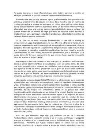 No puede desviarse, ni estar influenciado por otros factores externos o cambiar las
variables que definan su sistema hasta que haya completado la muestra.
Haciendo este ejercicio con variables rígidas y relativamente fijas que definan su
sistema, y un compromiso de ejecutar cada trade de su muestra, crea un régimen de
trading que replica la manera en que opera un casino. ¿Por qué los casinos hacen
dinero consistentemente sobre un evento que tiene un desenlace aleatorio? Porque
ellos saben que sobre una serie de eventos, las probabilidades están a su favor. No
pueden meterse en un proceso de elegir qué mano de blackjack, vuelta de ruleta o
tirada del dado van a participar, tratando de predecir por adelantado el desenlace de
cada uno de estos eventos individuales.
Si Ud. cree en las cinco verdades fundamentales y cree que el trading es
simplemente un juego de probabilidades, no muy diferente a tirar de la manija de una
máquina tragamonedas, entonces encontrará que este ejercicio no requiere esfuerzo,
porque su deseo de seguirlo con su compromiso de ejecutar cada trade en su muestra
y su creencia en la naturaleza probabilística del trading estarán en completa armonía.
Como resultado, no habrá miedo, resistencia o pensamientos que lo distraigan. ¿Qué
puede detenerlo de hacer exactamente lo que necesita hacer, cuando lo necesita
hacer sin reservas ni dudas? ¡Nada!
Por otra parte, si no se le ha ocurrido aun, este ejercicio creará una colisión entre su
deseo de pensar objetivamente en probabilidades y todas las fuerzas dentro de usted
que están en conflicto con su deseo. La cantidad de dificultad que tenga para hacer
este ejercicio estará en directa proporción con el grado en el que estos conflictos
ocurren. En un grado u otro, usted experimentará exactamente lo contrario de lo que
describí en el párrafo anterior. No debe sorprenderle que en los primeros intentos
encuentre que realizar este ejercicio, le parezca virtualmente imposible.
¿Cómo debe encarar estos conflictos? Montiroreese a Ud. mismo y use la técnica de
autodisciplina para reenfocarse en sus objetivos. Escriba las 5 verdades fundamentales
y los 7 principios de consistencia, y manténgalos delante suyo todo el tiempo cuando
esté haciendo trading. Repítaselos a si mismo con frecuencia y convicción. Enfrente los
conflictos. No los niegue. Son simplemente partes de su psiquis que están
(comprensiblemente) discutiendo sus versiones de la verdad. Cuando esto ocurra,
enfóquese en lo que exactamente está intentando lograr. Si su propósito es pensar
objetivamente, interrumpa el proceso de asociación, pise los miedos de estar
equivocado, perder dinero, dejar pasar una oportunidad, dejar dinero sobre la mesa
(así puede dejar de cometer errores y tener confianza en si mismo), y entonces sabrá
exactamente lo que necesita hacer. Siga las reglas de su régimen de trading de la
mejor manera. Haciendo exactamente lo que dicen las reglas mientras se enfoca en las
verdades fundamentales resolverá finalmente todos sus conflictos sobre la verdadera
naturaleza del trading.
Cada vez que realmente haga algo que confirme una de las 5 verdades
fundamentales, estará sacándole energía a las creencias conflictivas y agregando
energías a su creencia en probabilidades y en su habilidad para lograr resultados
consistentes. Finalmente, sus nuevas creencias serán tan fuertes que no llevará
esfuerzo consciente de su parte pensar y actuar de manera consistente con sus
 