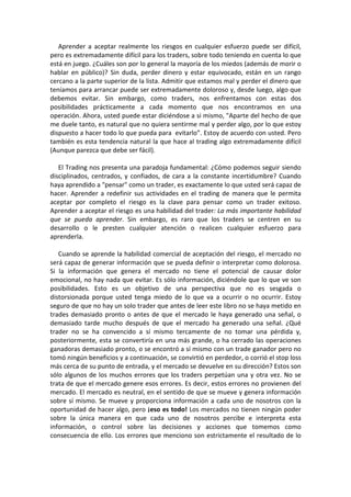 Aprender a aceptar realmente los riesgos en cualquier esfuerzo puede ser difícil,
pero es extremadamente difícil para los traders, sobre todo teniendo en cuenta lo que
está en juego. ¿Cuáles son por lo general la mayoría de los miedos (además de morir o
hablar en público)? Sin duda, perder dinero y estar equivocado, están en un rango
cercano a la parte superior de la lista. Admitir que estamos mal y perder el dinero que
teníamos para arrancar puede ser extremadamente doloroso y, desde luego, algo que
debemos evitar. Sin embargo, como traders, nos enfrentamos con estas dos
posibilidades prácticamente a cada momento que nos encontramos en una
operación. Ahora, usted puede estar diciéndose a si mismo, "Aparte del hecho de que
me duele tanto, es natural que no quiera sentirme mal y perder algo, por lo que estoy
dispuesto a hacer todo lo que pueda para evitarlo”. Estoy de acuerdo con usted. Pero
también es esta tendencia natural la que hace al trading algo extremadamente difícil
(Aunque parezca que debe ser fácil).
El Trading nos presenta una paradoja fundamental: ¿Cómo podemos seguir siendo
disciplinados, centrados, y confiados, de cara a la constante incertidumbre? Cuando
haya aprendido a "pensar" como un trader, es exactamente lo que usted será capaz de
hacer. Aprender a redefinir sus actividades en el trading de manera que le permita
aceptar por completo el riesgo es la clave para pensar como un trader exitoso.
Aprender a aceptar el riesgo es una habilidad del trader: La más importante habilidad
que se pueda aprender. Sin embargo, es raro que los traders se centren en su
desarrollo o le presten cualquier atención o realicen cualquier esfuerzo para
aprenderla.
Cuando se aprende la habilidad comercial de aceptación del riesgo, el mercado no
será capaz de generar información que se pueda definir o interpretar como dolorosa.
Si la información que genera el mercado no tiene el potencial de causar dolor
emocional, no hay nada que evitar. Es sólo información, diciéndole que lo que ve son
posibilidades. Esto es un objetivo de una perspectiva que no es sesgada o
distorsionada porque usted tenga miedo de lo que va a ocurrir o no ocurrir. Estoy
seguro de que no hay un solo trader que antes de leer este libro no se haya metido en
trades demasiado pronto o antes de que el mercado le haya generado una señal, o
demasiado tarde mucho después de que el mercado ha generado una señal. ¿Qué
trader no se ha convencido a sí mismo tercamente de no tomar una pérdida y,
posteriormente, esta se convertiría en una más grande, o ha cerrado las operaciones
ganadoras demasiado pronto, o se encontró a sí mismo con un trade ganador pero no
tomó ningún beneficios y a continuación, se convirtió en perdedor, o corrió el stop loss
más cerca de su punto de entrada, y el mercado se devuelve en su dirección? Estos son
sólo algunos de los muchos errores que los traders perpetúan una y otra vez. No se
trata de que el mercado genere esos errores. Es decir, estos errores no provienen del
mercado. El mercado es neutral, en el sentido de que se mueve y genera información
sobre sí mismo. Se mueve y proporciona información a cada uno de nosotros con la
oportunidad de hacer algo, pero ¡eso es todo! Los mercados no tienen ningún poder
sobre la única manera en que cada uno de nosotros percibe e interpreta esta
información, o control sobre las decisiones y acciones que tomemos como
consecuencia de ello. Los errores que menciono son estrictamente el resultado de lo
 