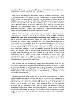 que yo llamo "actitudes y perspectivas defectuosas del trading". Actitudes defectuosas
que fomentan el miedo en lugar de la fe y la confianza.
Creo que no podría exponer la diferencia entre los ganadores consistentes y todos
los demás simplemente más que con esto: Los mejores traders no tienen miedo y no lo
tienen porque han desarrollado actitudes que les otorgan el mayor grado de
flexibilidad mental al flujo de entrada y salida del trade, sobre la base de lo que el
mercado está diciendo acerca de las posibilidades y de su perspectiva. Al mismo
tiempo, han desarrollado las mejores actitudes que les impiden actuar en forma
temeraria. Todo el mundo tiene miedo, en cierta medida. Cuando no lo tienen, se
desarrolla la tendencia a convertirse en imprudentes y crean un tipo de experiencia
que por sí mismos les causa miedo a partir de ese momento.
El 95% de los errores que pueda cometer y que hacen que su dinero se evapore
justo delante de sus ojos, se derivan de sus actitudes acerca de: estar equivocado,
perder dinero, dejar pasar oportunidades y dejar dinero sobre la mesa. Estos son los
que yo llamo los cuatro principales miedos del trader. Ahora, usted puede estar
diciéndose a si mismo, "estoy confundido con esto: Siempre he pensado que los
traders deben tener un saludable temor de los mercados". Una vez más, se trata de un
razonamiento perfectamente lógico. Pero cuando se viene a negociar con sus miedos,
estos actuarán en contra suya de tal manera que puede suceder que aquello de lo que
usted tiene miedo realmente ocurra. Si usted tiene miedo de equivocarse, el miedo
tomará una decisión sobre su percepción de la información que le está dando el
mercado haciéndole cometer un error. Cuando se tiene miedo, no existen otras
posibilidades. No se puede percibir otras posibilidades o actuar sobre ellas
correctamente, incluso si se lograran percibir, porque el miedo es inmovilizador.
Físicamente, hace que nos congelemos o que corramos. Mentalmente, reduce nuestro
centro de atención al objeto de nuestro miedo.
Esto significa que los pensamientos sobre otras posibilidades, así como otra
información disponible del mercado, queden bloqueados. Usted no pensará en todas
las cosas racionales que ha aprendido sobre el mercado hasta que se le haya pasado el
miedo y el evento que lo produjo haya terminado. Entonces usted pensará para sí
mismo, "yo sabía esto. ¿Por qué no pensé en ello entonces?” "o," ¿Por qué no podía
actuar sobre ello entonces?
Es extremadamente difícil percibir que la fuente de estos problemas es nuestra
propia actitud inadecuada la cual hay que temer por lo insidiosa. Muchos de los
patrones de pensamiento que afectan negativamente a nuestros interlocutores
comerciales son una consecuencia natural de la manera en que fuimos educados para
pensar y ver el mundo. Estas ideas y estos patrones están tan profundamente
arraigados que rara vez se nos ocurre a nosotros pensar que la fuente de nuestras
dificultades internos en el trading, se derivan de nuestro estado mental. De hecho,
parece mucho más natural ver el origen de un problema como externo, en el mercado,
porque se siente como si el mercado fuera la causa de nuestro dolor, frustración, e
insatisfacción.
 