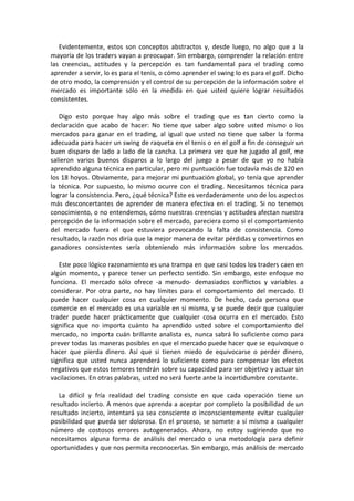Evidentemente, estos son conceptos abstractos y, desde luego, no algo que a la
mayoría de los traders vayan a preocupar. Sin embargo, comprender la relación entre
las creencias, actitudes y la percepción es tan fundamental para el trading como
aprender a servir, lo es para el tenis, o cómo aprender el swing lo es para el golf. Dicho
de otro modo, la comprensión y el control de su percepción de la información sobre el
mercado es importante sólo en la medida en que usted quiere lograr resultados
consistentes.
Digo esto porque hay algo más sobre el trading que es tan cierto como la
declaración que acabo de hacer: No tiene que saber algo sobre usted mismo o los
mercados para ganar en el trading, al igual que usted no tiene que saber la forma
adecuada para hacer un swing de raqueta en el tenis o en el golf a fin de conseguir un
buen disparo de lado a lado de la cancha. La primera vez que he jugado al golf, me
salieron varios buenos disparos a lo largo del juego a pesar de que yo no había
aprendido alguna técnica en particular, pero mi puntuación fue todavía más de 120 en
los 18 hoyos. Obviamente, para mejorar mi puntuación global, yo tenía que aprender
la técnica. Por supuesto, lo mismo ocurre con el trading. Necesitamos técnica para
lograr la consistencia. Pero, ¿qué técnica? Este es verdaderamente uno de los aspectos
más desconcertantes de aprender de manera efectiva en el trading. Si no tenemos
conocimiento, o no entendemos, cómo nuestras creencias y actitudes afectan nuestra
percepción de la información sobre el mercado, pareciera como si el comportamiento
del mercado fuera el que estuviera provocando la falta de consistencia. Como
resultado, la razón nos diría que la mejor manera de evitar pérdidas y convertirnos en
ganadores consistentes sería obteniendo más información sobre los mercados.
Este poco lógico razonamiento es una trampa en que casi todos los traders caen en
algún momento, y parece tener un perfecto sentido. Sin embargo, este enfoque no
funciona. El mercado sólo ofrece -a menudo- demasiados conflictos y variables a
considerar. Por otra parte, no hay límites para el comportamiento del mercado. El
puede hacer cualquier cosa en cualquier momento. De hecho, cada persona que
comercie en el mercado es una variable en si misma, y se puede decir que cualquier
trader puede hacer prácticamente que cualquier cosa ocurra en el mercado. Esto
significa que no importa cuánto ha aprendido usted sobre el comportamiento del
mercado, no importa cuán brillante analista es, nunca sabrá lo suficiente como para
prever todas las maneras posibles en que el mercado puede hacer que se equivoque o
hacer que pierda dinero. Así que si tienen miedo de equivocarse o perder dinero,
significa que usted nunca aprenderá lo suficiente como para compensar los efectos
negativos que estos temores tendrán sobre su capacidad para ser objetivo y actuar sin
vacilaciones. En otras palabras, usted no será fuerte ante la incertidumbre constante.
La difícil y fría realidad del trading consiste en que cada operación tiene un
resultado incierto. A menos que aprenda a aceptar por completo la posibilidad de un
resultado incierto, intentará ya sea consciente o inconscientemente evitar cualquier
posibilidad que pueda ser dolorosa. En el proceso, se somete a sí mismo a cualquier
número de costosos errores autogenerados. Ahora, no estoy sugiriendo que no
necesitamos alguna forma de análisis del mercado o una metodología para definir
oportunidades y que nos permita reconocerlas. Sin embargo, más análisis de mercado
 