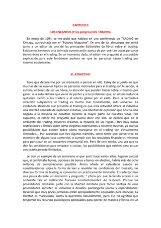 CAPÍTULO 2
LOS ENCANTOS (Y los peligros) DEL TRADING
En enero de 1994, se me pidió que hablara en una conferencia de TRADING en
Chicago, patrocinada por el “Futures Magazine”. En uno de los almuerzos me senté
junto a un editor de una de las principales Editoriales de libros sobre el trading.
Estábamos teniendo una animada conversación acerca de por qué tan pocas personas
tienen éxito en el trading. En un momento dado, el editor me preguntó si una posible
explicación para este fenómeno pudiera ser que las personas hacen trading por
razones equivocadas.
EL ATRACTIVO
Tuve que detenerme por un momento a pensar en ello. Estoy de acuerdo en que
muchas de las razones típicas de personas motivados para el trading son la acción, la
euforia, el deseo de ser un héroe, la atención que pueden llamar sobre sí mismos por
ganar, o la auto-lástima que viene de perder y crea problemas que, en última instancia
quitarían mérito a los traders y al interés global por el éxito. Pero la verdadera
atracción subyacente al trading es mucho más fundamental, más universal. La
verdadera atracción que presenta el trading es que esta actividad ofrece al individuo
una libertad ilimitada de expresión creativa, una libertad de expresión que nos ha sido
negada a la mayoría de nosotros durante la mayor parte de nuestras vidas. Por
supuesto, el editor me preguntó qué quería decir con ello. Le explico que en el
ambiente del trading, nosotros creamos la mayoría de las reglas… Hay muy pocas
restricciones o límites sobre cómo elegimos expresarnos a nosotros mismos, ya que las
posibilidades que existen sobre cómo manejarse en el trading son virtualmente
ilimitadas…. Por supuesto que hay algunos trámites, como tener que convertirse en
miembro de alguna casa comercial, o cumplir con los requisitos financieros mínimos
para participar en un encuentro empresarial etc. Pero de otro modo, una vez que se
den las condiciones para empezar a cotizar, las posibilidades que existen para actuar
son prácticamente ilimitadas.
Le doy un ejemplo de un seminario al que asistí hace varios años. Alguien calculó
que, si combinaba bonos, opciones de bonos y bonos en efectivo, habría más de ocho
millones de combinaciones posibles. Ahora añada el calendario basado en
consideraciones sobre la forma de leer y revalidar las condiciones del mercado, las
diversas formas de trading se convierten en prácticamente ilimitadas. El redactor hizo
una pausa durante un momento y preguntó, " ¿Pero por qué teniendo acceso a un
ambiente tan sin restricción fracasan constantemente? -Le respondí- Porque las
posibilidades ilimitadas junto con la libertad ilimitada para tomar ventaja de esas
posibilidades someten al individuo a desafíos psicológicos únicos y especializados.
Desafíos que muy pocas personas están apropiadamente equipadas para manejar. La
libertad es maravillosa. Todos la queremos naturalmente, pero eso no significa que
tengamos los recursos psicológicos apropiados para operar de manera efectiva en un
 