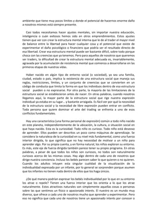 ambiente que tiene muy pocos límites y donde el potencial de hacernos enorme daño
a nosotros mismos está siempre presente.
Casi todos necesitamos hacer ajustes mentales, sin importar nuestra educación,
inteligencia o cuán exitosos hemos sido en otros emprendimientos. Estos ajustes
tienen que ver con crear la estructura mental interna que le de al trader el mayor nivel
de balance entre la libertad para hacer cualquier cosa y el potencial que existe de
experimentar el daño psicológico o financiero que podría ser el resultado directo de
esa libertad. Crear esa estructura mental puede ser bastante difícil, sobre todo porque
choca con las creencias que ya tenemos. Pero para aquellos de nosotros que queremos
ser traders, la dificultad de crear la estructura mental adecuada es, invariablemente,
agravada por la acumulación de resistencia mental que comienza a desarrollarse en las
primeras etapas de nuestras vidas.
Haber nacido en algún tipo de entorno social (o sociedad), ya sea una familia,
ciudad, estado o país, implica la existencia de una estructura social que maneja sus
reglas, restricciones, límites, y un conjunto de creencias que se convierten en un
código de conducta que limita la forma en que los individuos dentro de esa estructura
social pueden o no expresarse. Por otra parte, la mayoría de las limitaciones de la
estructura social se establecieron antes de nacer. En otras palabras, cuando nosotros
llegamos aquí, la mayor parte de la estructura social que rige nuestra expresión
individual ya estaba en su lugar… y bastante arraigada. Es fácil ver por qué la necesidad
de la estructura social y la necesidad de libre expresión pueden entrar en conflicto.
Toda persona que quiere dominar el arte del trading se enfrenta a uno de esos
conflictos fundamentales.
Hay una característica (una forma personal de expresión) común a todo niño nacido
en este planeta, independientemente de la ubicación, la cultura, o situación social en
que haya nacido. Esta es la curiosidad. Todo niño es curioso. Todo niño está deseoso
de aprender. Ellos pueden ser descritos un poco como máquinas de aprendizaje. Se
considera la naturaleza de la curiosidad en su nivel más fundamental, como una fuerza
interior dirigida, lo que significa que no hay necesidad de motivar a un niño para
aprender algo. Por su propia cuenta, y en forma natural, los niños exploran su entorno.
Es más, este eje de fuerza dirigida también parece tener su propio programa. En otras
palabras, a pesar de que todos los niños son curiosos, no todos son naturalmente
curiosos acerca de las mismas cosas. Hay algo dentro de cada uno de nosotros que
dirige nuestra conciencia. Incluso los bebés parecen saber lo que quieren o no quieren.
Cuando los adultos intuyen esta singular cualidad de la visualización de la
individualidad expresada por un infante, por lo general se sorprenden porque asumen
que los infantes no tienen nada dentro de ellos que los haga únicos.
¿De qué manera podrían expresar los bebés individualidad por lo que en su entorno
los atrae o repele? Tienen una fuerza interior que los orienta a lo que los atrae
naturalmente. Estos atractivos naturales son simplemente aquellas cosas o personas
sobre las que sentimos un físico o apasionado interés. El nuestro es un mundo muy
diverso, que ofrece a cada uno de nosotros mucho que aprender y experimentar. Pero
eso no significa que cada uno de nosotros tiene un apasionado interés por conocer o
 