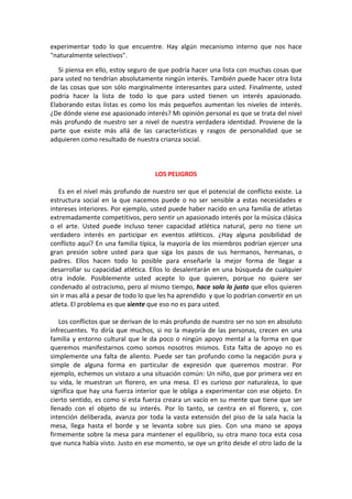 experimentar todo lo que encuentre. Hay algún mecanismo interno que nos hace
"naturalmente selectivos".
Si piensa en ello, estoy seguro de que podría hacer una lista con muchas cosas que
para usted no tendrían absolutamente ningún interés. También puede hacer otra lista
de las cosas que son sólo marginalmente interesantes para usted. Finalmente, usted
podría hacer la lista de todo lo que para usted tienen un interés apasionado.
Elaborando estas listas es como los más pequeños aumentan los niveles de interés.
¿De dónde viene ese apasionado interés? Mi opinión personal es que se trata del nivel
más profundo de nuestro ser a nivel de nuestra verdadera identidad. Proviene de la
parte que existe más allá de las características y rasgos de personalidad que se
adquieren como resultado de nuestra crianza social.
LOS PELIGROS
Es en el nivel más profundo de nuestro ser que el potencial de conflicto existe. La
estructura social en la que nacemos puede o no ser sensible a estas necesidades e
intereses interiores. Por ejemplo, usted puede haber nacido en una familia de atletas
extremadamente competitivos, pero sentir un apasionado interés por la música clásica
o el arte. Usted puede incluso tener capacidad atlética natural, pero no tiene un
verdadero interés en participar en eventos atléticos. ¿Hay alguna posibilidad de
conflicto aquí? En una familia típica, la mayoría de los miembros podrían ejercer una
gran presión sobre usted para que siga los pasos de sus hermanos, hermanas, o
padres. Ellos hacen todo lo posible para enseñarle la mejor forma de llegar a
desarrollar su capacidad atlética. Ellos lo desalentarán en una búsqueda de cualquier
otra índole. Posiblemente usted acepte lo que quieren, porque no quiere ser
condenado al ostracismo, pero al mismo tiempo, hace solo lo justo que ellos quieren
sin ir mas allá a pesar de todo lo que les ha aprendido y que lo podrían convertir en un
atleta. El problema es que siente que eso no es para usted.
Los conflictos que se derivan de lo más profundo de nuestro ser no son en absoluto
infrecuentes. Yo diría que muchos, si no la mayoría de las personas, crecen en una
familia y entorno cultural que le da poco o ningún apoyo mental a la forma en que
queremos manifestarnos como somos nosotros mismos. Esta falta de apoyo no es
simplemente una falta de aliento. Puede ser tan profundo como la negación pura y
simple de alguna forma en particular de expresión que queremos mostrar. Por
ejemplo, echemos un vistazo a una situación común: Un niño, que por primera vez en
su vida, le muestran un florero, en una mesa. El es curioso por naturaleza, lo que
significa que hay una fuerza interior que le obliga a experimentar con ese objeto. En
cierto sentido, es como si esta fuerza creara un vacío en su mente que tiene que ser
llenado con el objeto de su interés. Por lo tanto, se centra en el florero, y, con
intención deliberada, avanza por toda la vasta extensión del piso de la sala hacia la
mesa, llega hasta el borde y se levanta sobre sus pies. Con una mano se apoya
firmemente sobre la mesa para mantener el equilibrio, su otra mano toca esta cosa
que nunca había visto. Justo en ese momento, se oye un grito desde el otro lado de la
 