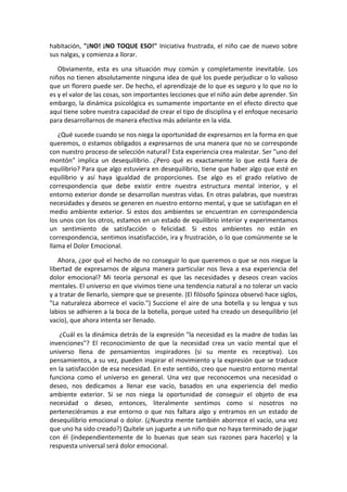 habitación, "¡NO! ¡NO TOQUE ESO!" Iniciativa frustrada, el niño cae de nuevo sobre
sus nalgas, y comienza a llorar.
Obviamente, esta es una situación muy común y completamente inevitable. Los
niños no tienen absolutamente ninguna idea de qué los puede perjudicar o lo valioso
que un florero puede ser. De hecho, el aprendizaje de lo que es seguro y lo que no lo
es y el valor de las cosas, son importantes lecciones que el niño aún debe aprender. Sin
embargo, la dinámica psicológica es sumamente importante en el efecto directo que
aquí tiene sobre nuestra capacidad de crear el tipo de disciplina y el enfoque necesario
para desarrollarnos de manera efectiva más adelante en la vida.
¿Qué sucede cuando se nos niega la oportunidad de expresarnos en la forma en que
queremos, o estamos obligados a expresarnos de una manera que no se corresponde
con nuestro proceso de selección natural? Esta experiencia crea malestar. Ser "uno del
montón" implica un desequilibrio. ¿Pero qué es exactamente lo que está fuera de
equilibrio? Para que algo estuviera en desequilibrio, tiene que haber algo que esté en
equilibrio y así haya igualdad de proporciones. Ese algo es el grado relativo de
correspondencia que debe existir entre nuestra estructura mental interior, y el
entorno exterior donde se desarrollan nuestras vidas. En otras palabras, que nuestras
necesidades y deseos se generen en nuestro entorno mental, y que se satisfagan en el
medio ambiente exterior. Si estos dos ambientes se encuentran en correspondencia
los unos con los otros, estamos en un estado de equilibrio interior y experimentamos
un sentimiento de satisfacción o felicidad. Si estos ambientes no están en
correspondencia, sentimos insatisfacción, ira y frustración, o lo que comúnmente se le
llama el Dolor Emocional.
Ahora, ¿por qué el hecho de no conseguir lo que queremos o que se nos niegue la
libertad de expresarnos de alguna manera particular nos lleva a esa experiencia del
dolor emocional? Mi teoría personal es que las necesidades y deseos crean vacíos
mentales. El universo en que vivimos tiene una tendencia natural a no tolerar un vacío
y a tratar de llenarlo, siempre que se presente. (El filósofo Spinoza observó hace siglos,
"La naturaleza aborrece el vacío.") Succione el aire de una botella y su lengua y sus
labios se adhieren a la boca de la botella, porque usted ha creado un desequilibrio (el
vacío), que ahora intenta ser llenado.
¿Cuál es la dinámica detrás de la expresión "la necesidad es la madre de todas las
invenciones"? El reconocimiento de que la necesidad crea un vacío mental que el
universo llena de pensamientos inspiradores (si su mente es receptiva). Los
pensamientos, a su vez, pueden inspirar el movimiento y la expresión que se traduce
en la satisfacción de esa necesidad. En este sentido, creo que nuestro entorno mental
funciona como el universo en general. Una vez que reconocemos una necesidad o
deseo, nos dedicamos a llenar ese vacío, basados en una experiencia del medio
ambiente exterior. Si se nos niega la oportunidad de conseguir el objeto de esa
necesidad o deseo, entonces, literalmente sentimos como si nosotros no
perteneciéramos a ese entorno o que nos faltara algo y entramos en un estado de
desequilibrio emocional o dolor. (¿Nuestra mente también aborrece el vacío, una vez
que uno ha sido creado?) Quítele un juguete a un niño que no haya terminado de jugar
con él (independientemente de lo buenas que sean sus razones para hacerlo) y la
respuesta universal será dolor emocional.
 