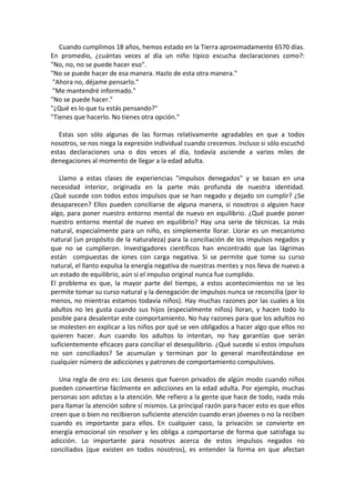 Cuando cumplimos 18 años, hemos estado en la Tierra aproximadamente 6570 días.
En promedio, ¿cuántas veces al día un niño típico escucha declaraciones como?:
"No, no, no se puede hacer eso".
"No se puede hacer de esa manera. Hazlo de esta otra manera."
"Ahora no, déjame pensarlo."
"Me mantendré informado."
"No se puede hacer."
"¿Qué es lo que tu estás pensando?"
"Tienes que hacerlo. No tienes otra opción."
Estas son sólo algunas de las formas relativamente agradables en que a todos
nosotros, se nos niega la expresión individual cuando crecemos. Incluso si sólo escuchó
estas declaraciones una o dos veces al día, todavía asciende a varios miles de
denegaciones al momento de llegar a la edad adulta.
Llamo a estas clases de experiencias "impulsos denegados" y se basan en una
necesidad interior, originada en la parte más profunda de nuestra identidad.
¿Qué sucede con todos estos impulsos que se han negado y dejado sin cumplir? ¿Se
desaparecen? Ellos pueden conciliarse de alguna manera, si nosotros o alguien hace
algo, para poner nuestro entorno mental de nuevo en equilibrio. ¿Qué puede poner
nuestro entorno mental de nuevo en equilibrio? Hay una serie de técnicas. La más
natural, especialmente para un niño, es simplemente llorar. Llorar es un mecanismo
natural (un propósito de la naturaleza) para la conciliación de los impulsos negados y
que no se cumplieron. Investigadores científicos han encontrado que las lágrimas
están compuestas de iones con carga negativa. Si se permite que tome su curso
natural, el llanto expulsa la energía negativa de nuestras mentes y nos lleva de nuevo a
un estado de equilibrio, aún si el impulso original nunca fue cumplido.
El problema es que, la mayor parte del tiempo, a estos acontecimientos no se les
permite tomar su curso natural y la denegación de impulsos nunca se reconcilia (por lo
menos, no mientras estamos todavía niños). Hay muchas razones por las cuales a los
adultos no les gusta cuando sus hijos (especialmente niños) lloran, y hacen todo lo
posible para desalentar este comportamiento. No hay razones para que los adultos no
se molesten en explicar a los niños por qué se ven obligados a hacer algo que ellos no
quieren hacer. Aun cuando los adultos lo intentan, no hay garantías que serán
suficientemente eficaces para conciliar el desequilibrio. ¿Qué sucede si estos impulsos
no son conciliados? Se acumulan y terminan por lo general manifestándose en
cualquier número de adicciones y patrones de comportamiento compulsivos.
Una regla de oro es: Los deseos que fueron privados de algún modo cuando niños
pueden convertirse fácilmente en adicciones en la edad adulta. Por ejemplo, muchas
personas son adictas a la atención. Me refiero a la gente que hace de todo, nada más
para llamar la atención sobre sí mismos. La principal razón para hacer esto es que ellos
creen que o bien no recibieron suficiente atención cuando eran jóvenes o no la reciben
cuando es importante para ellos. En cualquier caso, la privación se convierte en
energía emocional sin resolver y les obliga a comportarse de forma que satisfaga su
adicción. Lo importante para nosotros acerca de estos impulsos negados no
conciliados (que existen en todos nosotros), es entender la forma en que afectan
 