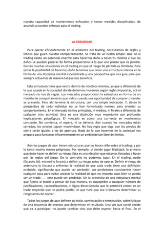nuestra capacidad de mantenernos enfocados y tomar medidas disciplinarias, de
acuerdo a nuestro enfoque para el trading.
LA SEGURIDAD
Para operar eficientemente en el ambiente del trading, necesitamos de reglas y
límites que guíen nuestro comportamiento. Se trata de un hecho simple: Que en el
trading existe un potencial enorme para hacernos daño a nosotros mismos y que los
daños se pueden generar de forma proporcional a lo que uno piense que es posible.
Existen muchas situaciones en el trading en que el riesgo de pérdida es ilimitado. Para
evitar la posibilidad de hacernos daño tenemos que crear una estructura interna en la
forma de una disciplina mental especializada y una perspectiva que nos guíe para que
siempre actuemos de manera tal que nos beneficie.
Esta estructura tiene que existir dentro de nosotros mismos, ya que a diferencia de
lo que sucede en la sociedad donde debemos movernos según reglas impuestas, acá el
mercado no nos da reglas. Los mercados proporcionan la estructura en forma de un
modelo de comportamiento que indica cuando una oportunidad de comprar o vender
se presenta. Pero ahí termina la estructura, con una simple indicación. Y, desde la
perspectiva de cada individuo no se han formalizado normas para orientar su
comportamiento. En el mercado no hay principios, ni medios, ni finales a diferencia de
cualquier otra actividad. Esta es una distinción muy importante con profundas
implicaciones psicológicas. El mercado es como una corriente en movimiento
constante. No comienza, ni espera, ni se detiene. Aún cuando los mercados están
cerrados, los precios siguen moviéndose. No hay regla que diga que los precios de
cierre serán iguales a los de apertura. Nada de lo que hacemos en la sociedad nos
prepara para funcionar eficientemente en un ambiente tan libre de límites.
Aún los juegos de azar tienen estructuras que los hacen diferentes al trading, y por
lo tanto mucho menos peligrosos. Por ejemplo, si decide jugar Blackjack, lo primero
que debe hacer es definir su riesgo. Esta es una elección que estamos forzados a hacer
por las reglas del juego. De lo contrario no podemos jugar. En el trading, nadie
(Excepto Ud. mismo) lo forzará a definir su riesgo antes de operar. Definir el riesgo de
antemano lo forzará a enfrentar la realidad de que cada trade tiene una definición
probable, significando que puede ser perdedor. Los perdedores consistentes hacen
cualquier cosa para evitar aceptar la realidad de que no importa cuan bien se pueda
ver un trade. . . este puede ser perdedor. Sin la presencia de una estructura mental
que fuerce al trader a pensar de esta manera, es susceptible a cualquier número de
justificaciones, racionalizaciones, y lógica distorsionada que le permitirá entrar en un
trade creyendo que no podrá perder, lo que hará que sea irrelevante determinar su
riesgo antes de operar.
Todos los juegos de azar definen su inicio, continuación o terminación, sobre la base
de una secuencia de eventos que determinan el resultado. Una vez que usted decide
que va a participar, no puede cambiar sino que debe esperar hasta el final. En el
 