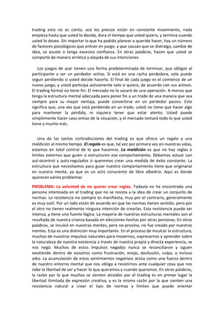 trading esto no es cierto, acá los precios están en constante movimiento, nada
empieza hasta que usted lo decida, dura el tiempo que usted quiera, y termina cuando
usted lo desee. Sin importar lo que ha podido planear o querido hacer, hay un número
de factores psicológicos que entran en juego, y que causan que se distraiga, cambie de
idea, se asuste o tenga excesiva confianza. En otras palabras, hacen que usted se
comporte de manera errática y alejada de sus intenciones.
Los juegos de azar tienen una forma predeterminada de terminar, que obligan al
participante a ser un perdedor activo. Si está en una racha perdedora, solo puede
seguir perdiendo si usted decide hacerlo. El final de cada juego es el comienzo de un
nuevo juego, y usted participa activamente solo si quiere, de acuerdo con sus activos.
El trading formal no tiene fin. El mercado no lo sacará de una operación. A menos que
tenga la estructura mental adecuada para poner fin a un trade de una manera que sea
siempre para su mayor ventaja, puede convertirse en un perdedor pasivo. Esto
significa que, una vez que está perdiendo en un trade, usted no tiene que hacer algo
para mantener la pérdida, ni siquiera tener que estar atento. Usted puede
simplemente hacer caso omiso de la situación, y el mercado tomará todo lo que usted
tiene y mucho más.
Una de las tantas contradicciones del trading es que ofrece un regalo y una
maldición al mismo tiempo. El regalo es que, tal vez por primera vez en nuestras vidas,
estamos en total control de lo que hacemos. La maldición es que no hay reglas o
limites externos que guíen o estructuren ese comportamiento. Debemos actuar con
aut-ocontrol y auto-regulados si queremos crear una medida de éxito constante. La
estructura que necesitamos para guiar nuestro comportamiento tiene que originarse
en nuestra mente, ya que es un acto consciente de libre albedrio. Aquí es donde
aparecen varios problemas:
PROBLEMA: La voluntad de no querer crear reglas. Todavía no he encontrado una
persona interesada en el trading que no se resista a la idea de crear un conjunto de
normas. La resistencia no siempre es manifiesta, muy por el contrario, generalmente
es muy sutil. Por un lado están de acuerdo en que las normas tienen sentido, pero por
el otro no tienen realmente ninguna intención de crearlas. Esta resistencia puede ser
intensa, y tiene una fuente lógica: La mayoría de nuestras estructuras mentales son el
resultado de nuestra crianza basada en elecciones hechas por otras personas. En otras
palabras, se inculcó en nuestras mentes, pero no provino, no fue creado por nuestras
mentes. Esta es una distinción muy importante. En el proceso de inculcar la estructura,
muchos de nuestros impulsos naturales para movernos, expresarnos y aprender sobre
la naturaleza de nuestra existencia a través de nuestra propia y directa experiencia, se
nos negó. Muchos de estos impulsos negados nunca se reconciliaron y siguen
existiendo dentro de nosotros como frustración, enojo, desilusión, culpa, o incluso
odio. La acumulación de estos sentimientos negativos actúa como una fuerza dentro
de nuestro entorno mental que nos obliga a resistirnos ante cualquier cosa que nos
robe la libertad de ser y hacer lo que queramos y cuando queramos. En otras palabras,
la razón por la que muchos se sienten atraídos por el trading es en primer lugar la
libertad ilimitada de expresión creativa, y es la misma razón por la que sienten una
resistencia natural a crear el tipo de normas y límites que puede orientar
 